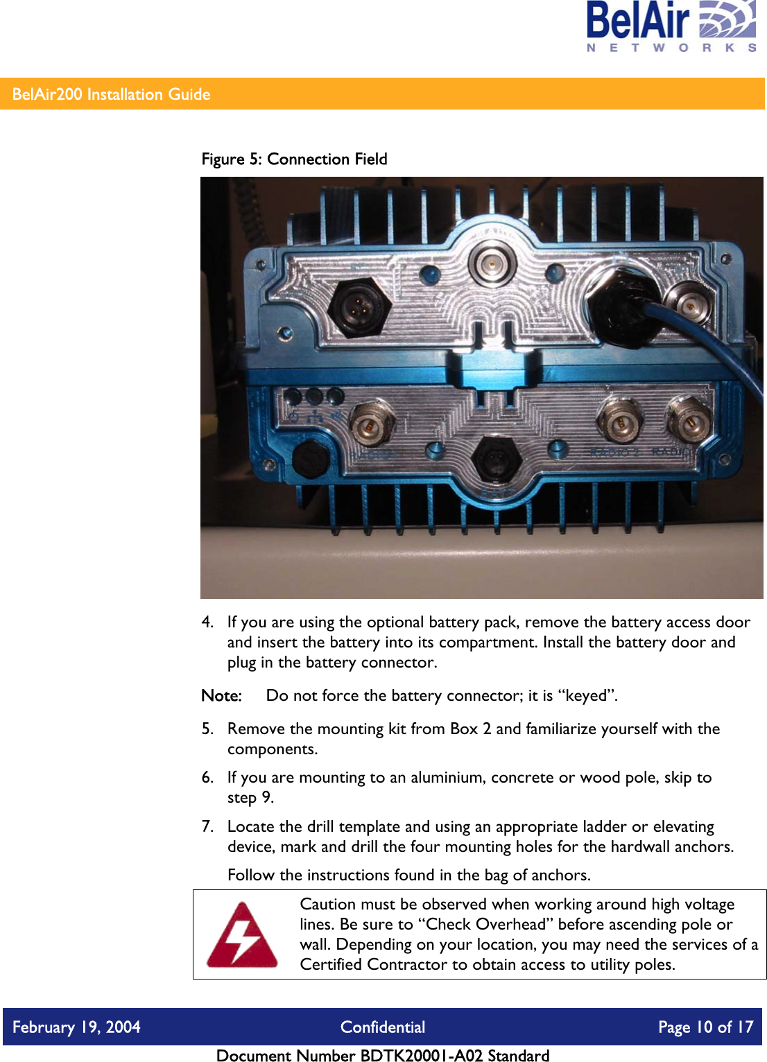    BelAir200 Installation Guide   Figure 5: Connection Field  4.  If you are using the optional battery pack, remove the battery access door and insert the battery into its compartment. Install the battery door and plug in the battery connector.  Note:  Do not force the battery connector; it is “keyed”. 5.  Remove the mounting kit from Box 2 and familiarize yourself with the components. 6.  If you are mounting to an aluminium, concrete or wood pole, skip to step 9. 7.  Locate the drill template and using an appropriate ladder or elevating device, mark and drill the four mounting holes for the hardwall anchors.  Follow the instructions found in the bag of anchors.  Caution must be observed when working around high voltage lines. Be sure to “Check Overhead” before ascending pole or wall. Depending on your location, you may need the services of a Certified Contractor to obtain access to utility poles. February 19, 2004  Confidential  Page 10 of 17   Document Number BDTK20001-A02 Standard   