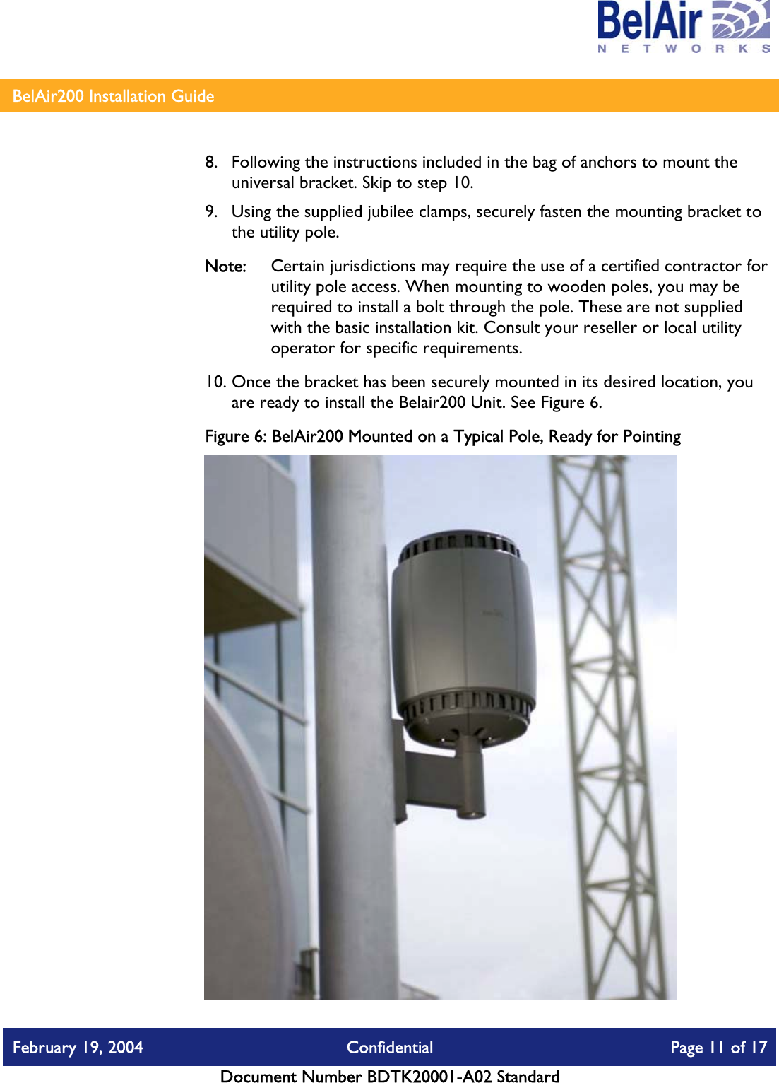    BelAir200 Installation Guide   8.  Following the instructions included in the bag of anchors to mount the universal bracket. Skip to step 10. 9.  Using the supplied jubilee clamps, securely fasten the mounting bracket to the utility pole. Note:  Certain jurisdictions may require the use of a certified contractor for utility pole access. When mounting to wooden poles, you may be required to install a bolt through the pole. These are not supplied with the basic installation kit. Consult your reseller or local utility operator for specific requirements. 10. Once the bracket has been securely mounted in its desired location, you are ready to install the Belair200 Unit. See Figure 6. Figure 6: BelAir200 Mounted on a Typical Pole, Ready for Pointing  February 19, 2004  Confidential  Page 11 of 17   Document Number BDTK20001-A02 Standard   