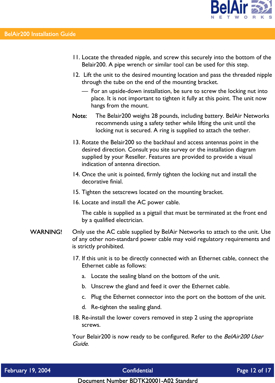    BelAir200 Installation Guide   11. Locate the threaded nipple, and screw this securely into the bottom of the Belair200. A pipe wrench or similar tool can be used for this step. 12.  Lift the unit to the desired mounting location and pass the threaded nipple through the tube on the end of the mounting bracket. —  For an upside-down installation, be sure to screw the locking nut into place. It is not important to tighten it fully at this point. The unit now hangs from the mount. Note:  The Belair200 weighs 28 pounds, including battery. BelAir Networks recommends using a safety tether while lifting the unit until the locking nut is secured. A ring is supplied to attach the tether. 13. Rotate the Belair200 so the backhaul and access antennas point in the desired direction. Consult you site survey or the installation diagram supplied by your Reseller. Features are provided to provide a visual indication of antenna direction. 14. Once the unit is pointed, firmly tighten the locking nut and install the decorative finial. 15. Tighten the setscrews located on the mounting bracket. 16. Locate and install the AC power cable. The cable is supplied as a pigtail that must be terminated at the front end by a qualified electrician. WARNING!  Only use the AC cable supplied by BelAir Networks to attach to the unit. Use of any other non-standard power cable may void regulatory requirements and is strictly prohibited. 17. If this unit is to be directly connected with an Ethernet cable, connect the Ethernet cable as follows: a.  Locate the sealing bland on the bottom of the unit. b.  Unscrew the gland and feed it over the Ethernet cable. c.  Plug the Ethernet connector into the port on the bottom of the unit. d.  Re-tighten the sealing gland. 18. Re-install the lower covers removed in step 2 using the appropriate screws. Your Belair200 is now ready to be configured. Refer to the BelAir200 User Guide. February 19, 2004  Confidential  Page 12 of 17   Document Number BDTK20001-A02 Standard   