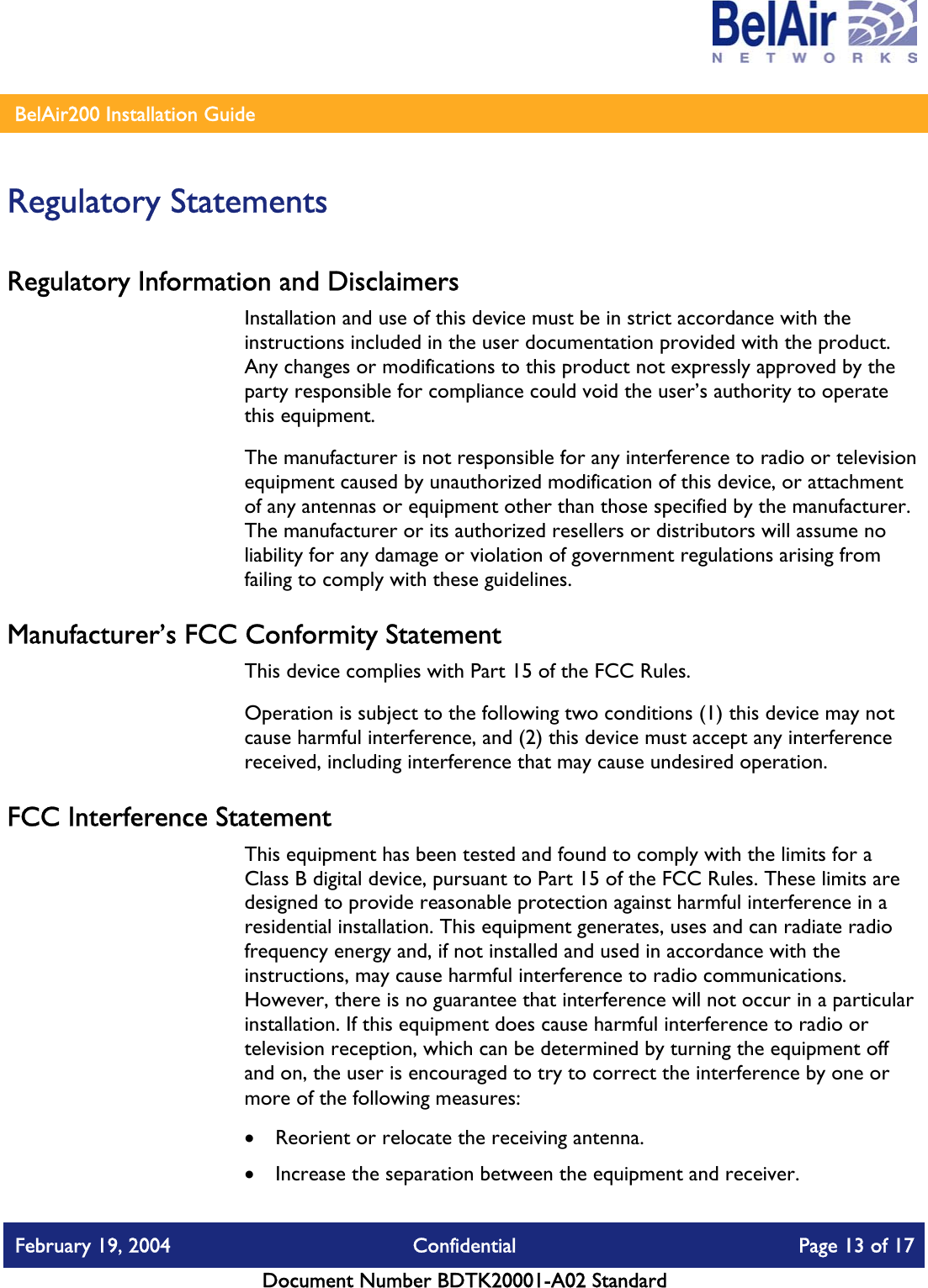    BelAir200 Installation Guide   Regulatory Statements Regulatory Information and Disclaimers Installation and use of this device must be in strict accordance with the instructions included in the user documentation provided with the product. Any changes or modifications to this product not expressly approved by the party responsible for compliance could void the user’s authority to operate this equipment. The manufacturer is not responsible for any interference to radio or television equipment caused by unauthorized modification of this device, or attachment of any antennas or equipment other than those specified by the manufacturer. The manufacturer or its authorized resellers or distributors will assume no liability for any damage or violation of government regulations arising from failing to comply with these guidelines. Manufacturer’s FCC Conformity Statement This device complies with Part 15 of the FCC Rules. Operation is subject to the following two conditions (1) this device may not cause harmful interference, and (2) this device must accept any interference received, including interference that may cause undesired operation. FCC Interference Statement This equipment has been tested and found to comply with the limits for a Class B digital device, pursuant to Part 15 of the FCC Rules. These limits are designed to provide reasonable protection against harmful interference in a residential installation. This equipment generates, uses and can radiate radio frequency energy and, if not installed and used in accordance with the instructions, may cause harmful interference to radio communications. However, there is no guarantee that interference will not occur in a particular installation. If this equipment does cause harmful interference to radio or television reception, which can be determined by turning the equipment off and on, the user is encouraged to try to correct the interference by one or more of the following measures:  •  Reorient or relocate the receiving antenna. •  Increase the separation between the equipment and receiver. February 19, 2004  Confidential  Page 13 of 17   Document Number BDTK20001-A02 Standard   