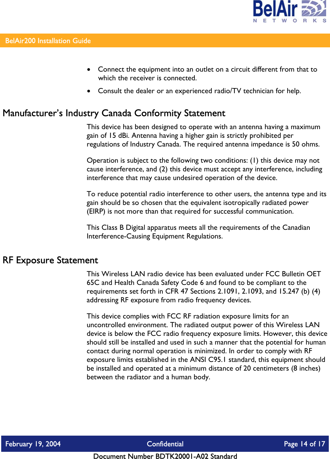    BelAir200 Installation Guide   •  Connect the equipment into an outlet on a circuit different from that to which the receiver is connected. •  Consult the dealer or an experienced radio/TV technician for help. Manufacturer’s Industry Canada Conformity Statement This device has been designed to operate with an antenna having a maximum gain of 15 dBi. Antenna having a higher gain is strictly prohibited per regulations of Industry Canada. The required antenna impedance is 50 ohms. Operation is subject to the following two conditions: (1) this device may not cause interference, and (2) this device must accept any interference, including interference that may cause undesired operation of the device. To reduce potential radio interference to other users, the antenna type and its gain should be so chosen that the equivalent isotropically radiated power (EIRP) is not more than that required for successful communication. This Class B Digital apparatus meets all the requirements of the Canadian Interference-Causing Equipment Regulations. RF Exposure Statement This Wireless LAN radio device has been evaluated under FCC Bulletin OET 65C and Health Canada Safety Code 6 and found to be compliant to the requirements set forth in CFR 47 Sections 2.1091, 2.1093, and 15.247 (b) (4) addressing RF exposure from radio frequency devices. This device complies with FCC RF radiation exposure limits for an uncontrolled environment. The radiated output power of this Wireless LAN device is below the FCC radio frequency exposure limits. However, this device should still be installed and used in such a manner that the potential for human contact during normal operation is minimized. In order to comply with RF exposure limits established in the ANSI C95.1 standard, this equipment should be installed and operated at a minimum distance of 20 centimeters (8 inches) between the radiator and a human body. February 19, 2004  Confidential  Page 14 of 17   Document Number BDTK20001-A02 Standard   