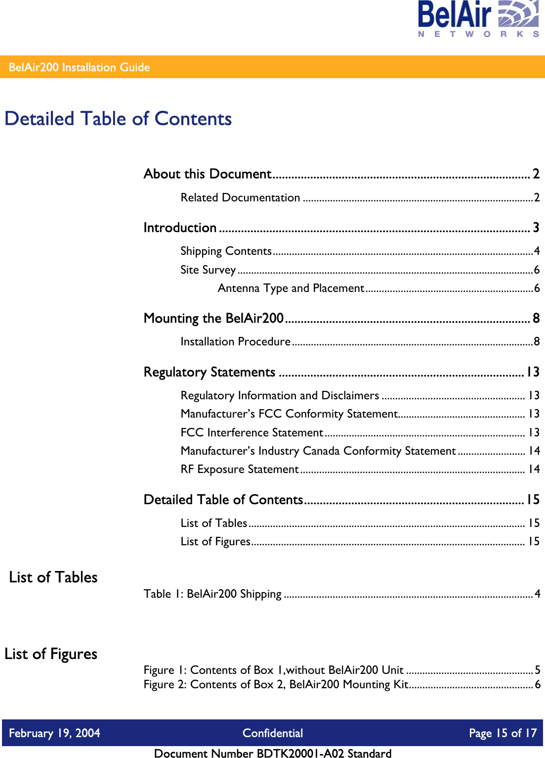    BelAir200 Installation Guide   Detailed Table of Contents About this Document.................................................................................. 2 Related Documentation .....................................................................................2 Introduction ................................................................................................... 3 Shipping Contents................................................................................................4 Site Survey.............................................................................................................6 Antenna Type and Placement..............................................................6 Mounting the BelAir200.............................................................................. 8 Installation Procedure.........................................................................................8 Regulatory Statements ..............................................................................13 Regulatory Information and Disclaimers ..................................................... 13 Manufacturer’s FCC Conformity Statement............................................... 13 FCC Interference Statement.......................................................................... 13 Manufacturer’s Industry Canada Conformity Statement ......................... 14 RF Exposure Statement................................................................................... 14 Detailed Table of Contents......................................................................15 List of Tables...................................................................................................... 15 List of Figures..................................................................................................... 15  List of Tables Table 1: BelAir200 Shipping ............................................................................................4  List of Figures Figure 1: Contents of Box 1,without BelAir200 Unit ...............................................5 Figure 2: Contents of Box 2, BelAir200 Mounting Kit..............................................6 February 19, 2004  Confidential  Page 15 of 17   Document Number BDTK20001-A02 Standard   