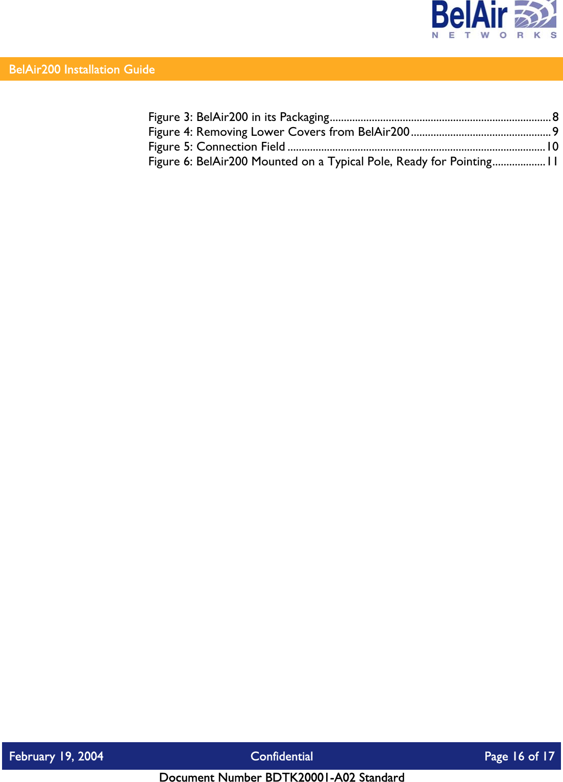    BelAir200 Installation Guide   Figure 3: BelAir200 in its Packaging...............................................................................8 Figure 4: Removing Lower Covers from BelAir200..................................................9 Figure 5: Connection Field ............................................................................................10 Figure 6: BelAir200 Mounted on a Typical Pole, Ready for Pointing...................11   February 19, 2004  Confidential  Page 16 of 17   Document Number BDTK20001-A02 Standard   
