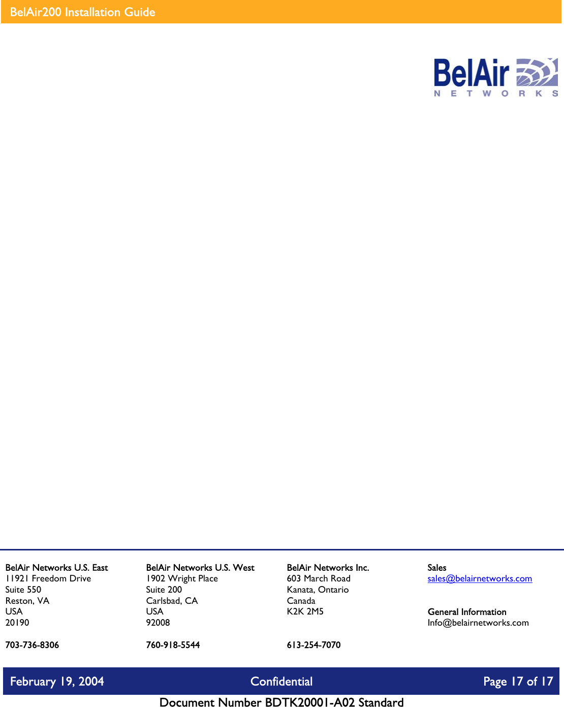    BelAir200 Installation Guide                      760-918-5544 BelAir Networks U.S. East 11921 Freedom Drive Suite 550 Reston, VA USA 20190  703-736-8306 BelAir Networks U.S. West 1902 Wright Place Suite 200 Carlsbad, CA USA 92008  BelAir Networks Inc. 603 March Road Kanata, Ontario Canada K2K 2M5   613-254-7070 Sales sales@belairnetworks.com   General Information Info@belairnetworks.com February 19, 2004  Confidential  Page 17 of 17   Document Number BDTK20001-A02 Standard   