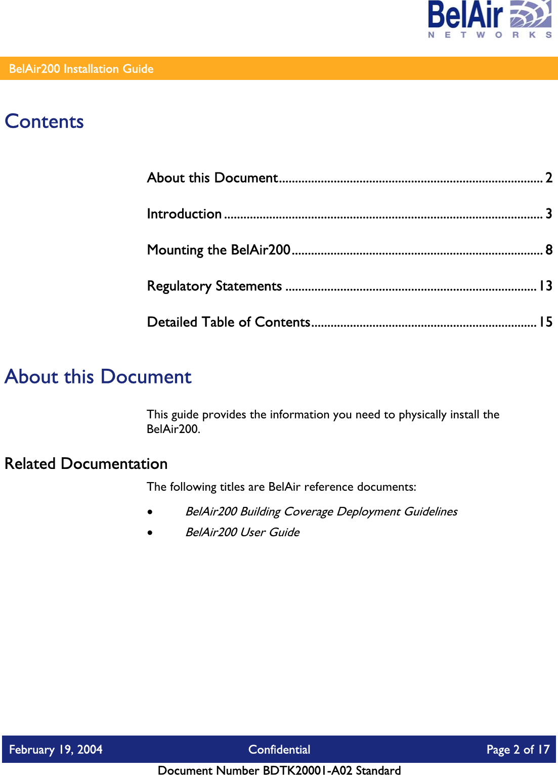    BelAir200 Installation Guide   Contents About this Document.................................................................................. 2 Introduction ................................................................................................... 3 Mounting the BelAir200.............................................................................. 8 Regulatory Statements ..............................................................................13 Detailed Table of Contents......................................................................15  About this Document This guide provides the information you need to physically install the BelAir200.  Related Documentation The following titles are BelAir reference documents: • BelAir200 Building Coverage Deployment Guidelines • BelAir200 User Guide  February 19, 2004  Confidential  Page 2 of 17   Document Number BDTK20001-A02 Standard   