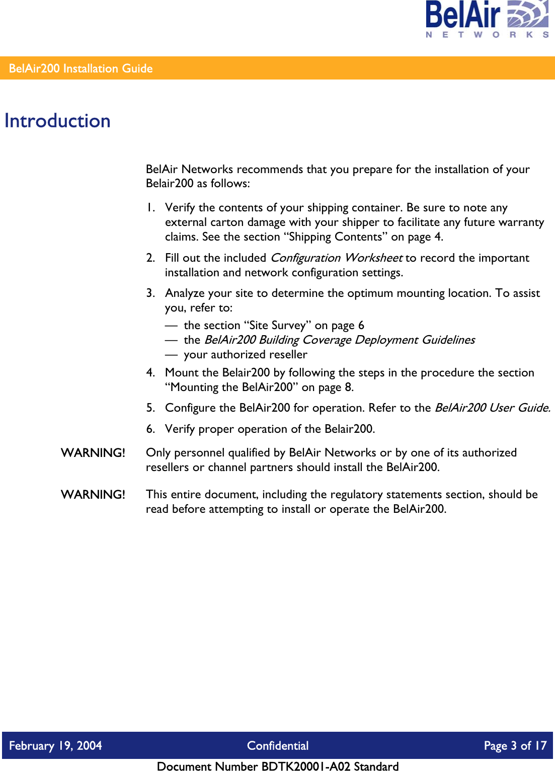    BelAir200 Installation Guide   Introduction BelAir Networks recommends that you prepare for the installation of your Belair200 as follows: 1.  Verify the contents of your shipping container. Be sure to note any external carton damage with your shipper to facilitate any future warranty claims. See the section “Shipping Contents” on page 4. 2.  Fill out the included Configuration Worksheet to record the important installation and network configuration settings. 3.  Analyze your site to determine the optimum mounting location. To assist you, refer to: —  the section “Site Survey” on page 6 — the BelAir200 Building Coverage Deployment Guidelines —  your authorized reseller 4.  Mount the Belair200 by following the steps in the procedure the section “Mounting the BelAir200” on page 8. 5.  Configure the BelAir200 for operation. Refer to the BelAir200 User Guide. 6.  Verify proper operation of the Belair200. WARNING!  Only personnel qualified by BelAir Networks or by one of its authorized resellers or channel partners should install the BelAir200. WARNING!  This entire document, including the regulatory statements section, should be read before attempting to install or operate the BelAir200. February 19, 2004  Confidential  Page 3 of 17   Document Number BDTK20001-A02 Standard   