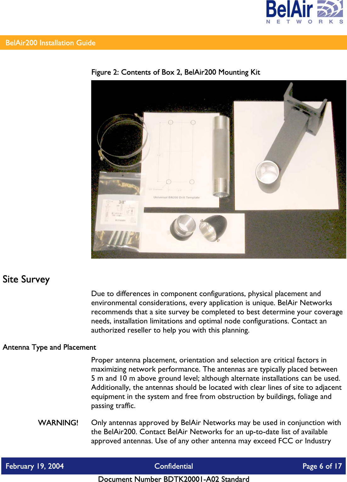    BelAir200 Installation Guide   Figure 2: Contents of Box 2, BelAir200 Mounting Kit  Site Survey Due to differences in component configurations, physical placement and environmental considerations, every application is unique. BelAir Networks recommends that a site survey be completed to best determine your coverage needs, installation limitations and optimal node configurations. Contact an authorized reseller to help you with this planning. Antenna Type and Placement  Proper antenna placement, orientation and selection are critical factors in maximizing network performance. The antennas are typically placed between 5 m and 10 m above ground level; although alternate installations can be used. Additionally, the antennas should be located with clear lines of site to adjacent equipment in the system and free from obstruction by buildings, foliage and passing traffic. WARNING!  Only antennas approved by BelAir Networks may be used in conjunction with the BelAir200. Contact BelAir Networks for an up-to-date list of available approved antennas. Use of any other antenna may exceed FCC or Industry February 19, 2004  Confidential  Page 6 of 17   Document Number BDTK20001-A02 Standard   