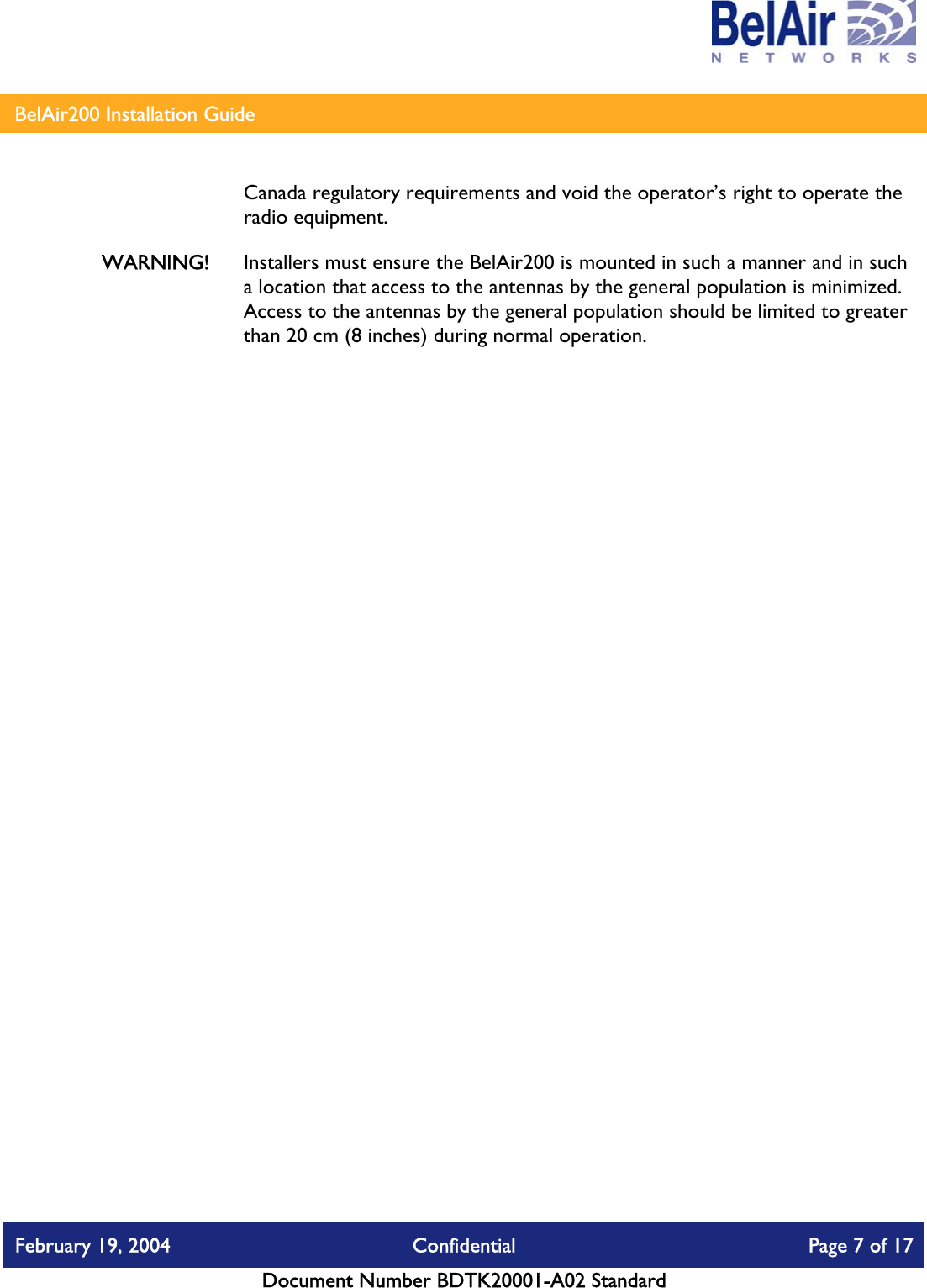    BelAir200 Installation Guide   Canada regulatory requirements and void the operator’s right to operate the radio equipment. WARNING!  Installers must ensure the BelAir200 is mounted in such a manner and in such a location that access to the antennas by the general population is minimized. Access to the antennas by the general population should be limited to greater than 20 cm (8 inches) during normal operation. February 19, 2004  Confidential  Page 7 of 17   Document Number BDTK20001-A02 Standard   