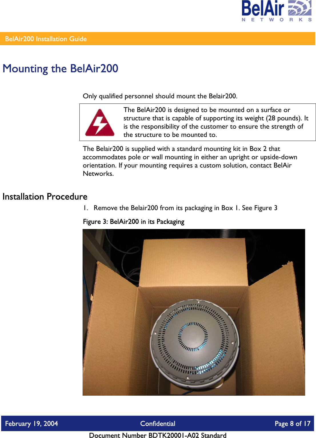    BelAir200 Installation Guide   Mounting the BelAir200 Only qualified personnel should mount the Belair200.   The BelAir200 is designed to be mounted on a surface or structure that is capable of supporting its weight (28 pounds). It is the responsibility of the customer to ensure the strength of the structure to be mounted to. The Belair200 is supplied with a standard mounting kit in Box 2 that accommodates pole or wall mounting in either an upright or upside-down orientation. If your mounting requires a custom solution, contact BelAir Networks. Installation Procedure 1.  Remove the Belair200 from its packaging in Box 1. See Figure 3 Figure 3: BelAir200 in its Packaging  February 19, 2004  Confidential  Page 8 of 17   Document Number BDTK20001-A02 Standard   