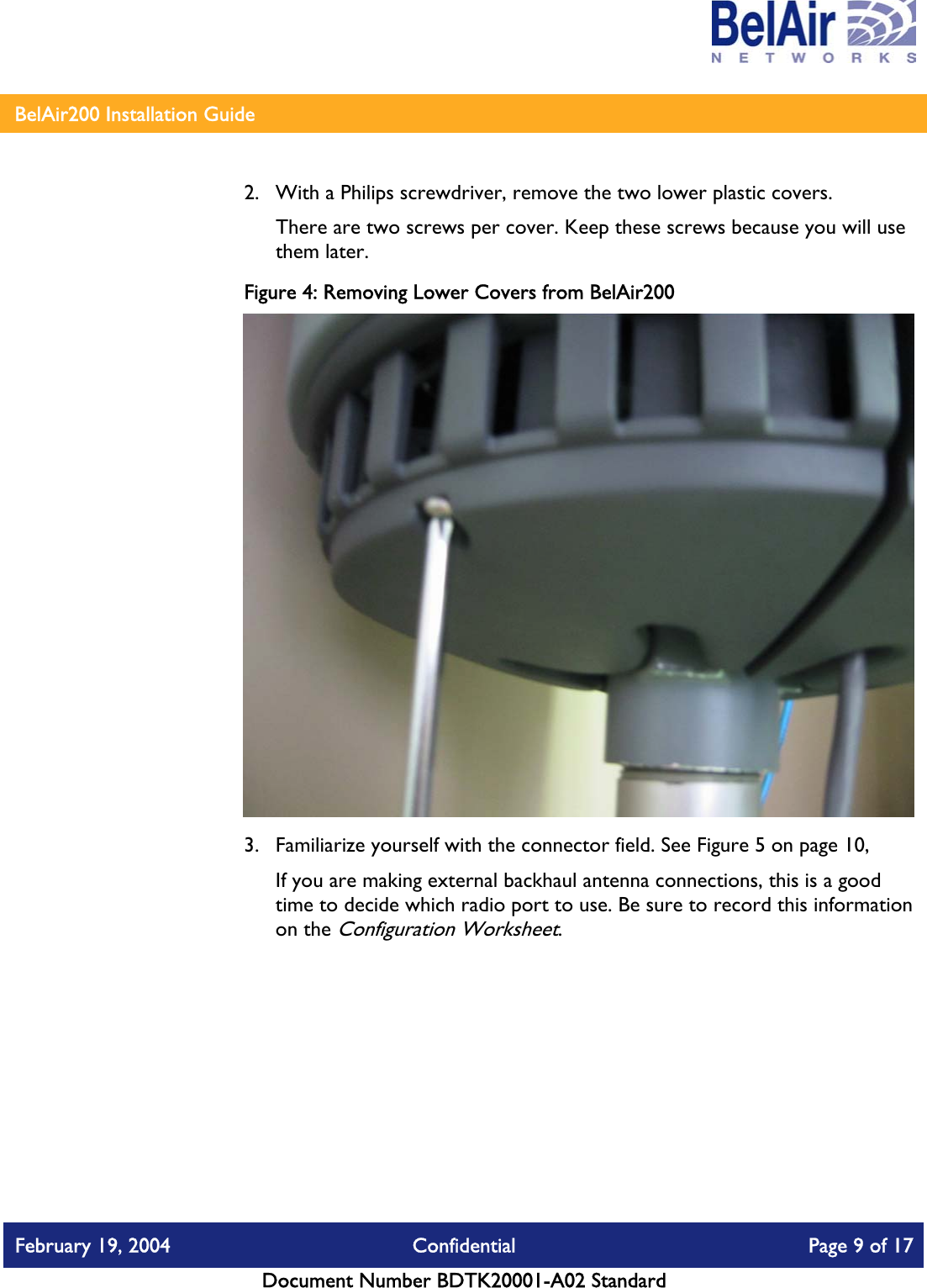    BelAir200 Installation Guide   2.  With a Philips screwdriver, remove the two lower plastic covers.  There are two screws per cover. Keep these screws because you will use them later. Figure 4: Removing Lower Covers from BelAir200  3.  Familiarize yourself with the connector field. See Figure 5 on page 10,  If you are making external backhaul antenna connections, this is a good time to decide which radio port to use. Be sure to record this information on the Configuration Worksheet.  February 19, 2004  Confidential  Page 9 of 17   Document Number BDTK20001-A02 Standard   