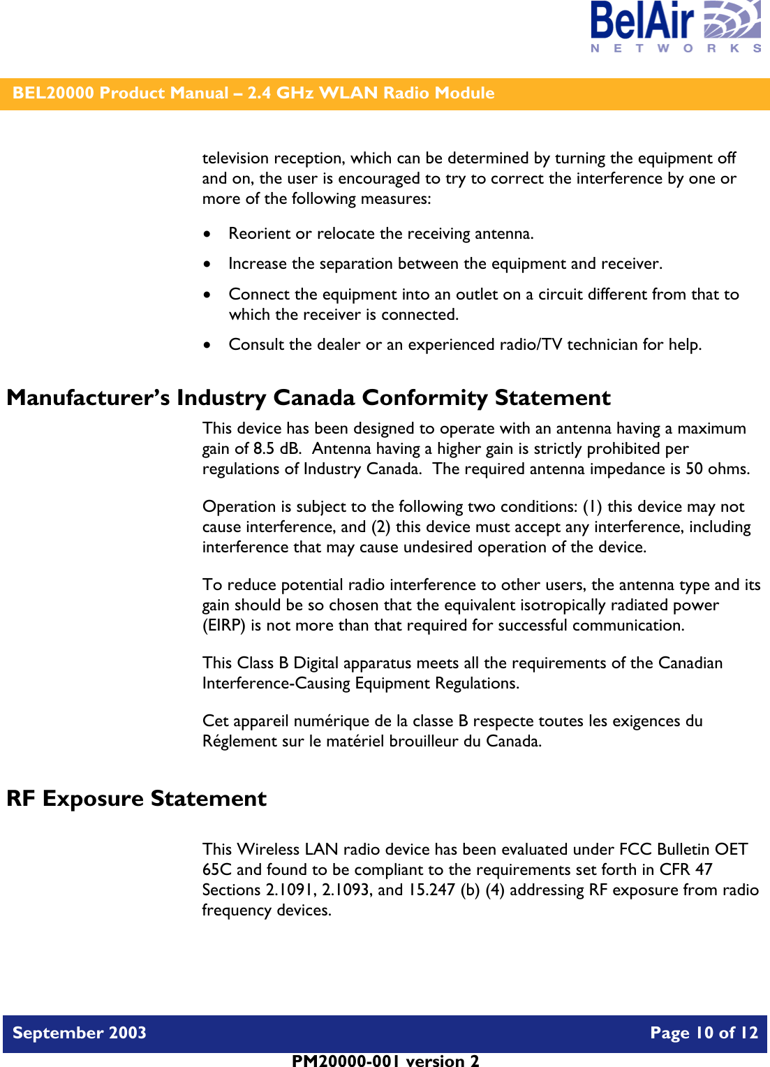   BEL20000 Product Manual – 2.4 GHz WLAN Radio Module   September 2003    Page 10 of 12   PM20000-001 version 2   television reception, which can be determined by turning the equipment off and on, the user is encouraged to try to correct the interference by one or more of the following measures:  • Reorient or relocate the receiving antenna. • Increase the separation between the equipment and receiver. • Connect the equipment into an outlet on a circuit different from that to which the receiver is connected. • Consult the dealer or an experienced radio/TV technician for help. Manufacturer’s Industry Canada Conformity Statement This device has been designed to operate with an antenna having a maximum gain of 8.5 dB.  Antenna having a higher gain is strictly prohibited per regulations of Industry Canada.  The required antenna impedance is 50 ohms. Operation is subject to the following two conditions: (1) this device may not cause interference, and (2) this device must accept any interference, including interference that may cause undesired operation of the device. To reduce potential radio interference to other users, the antenna type and its gain should be so chosen that the equivalent isotropically radiated power (EIRP) is not more than that required for successful communication. This Class B Digital apparatus meets all the requirements of the Canadian Interference-Causing Equipment Regulations. Cet appareil numérique de la classe B respecte toutes les exigences du Réglement sur le matériel brouilleur du Canada. RF Exposure Statement  This Wireless LAN radio device has been evaluated under FCC Bulletin OET 65C and found to be compliant to the requirements set forth in CFR 47 Sections 2.1091, 2.1093, and 15.247 (b) (4) addressing RF exposure from radio frequency devices.  