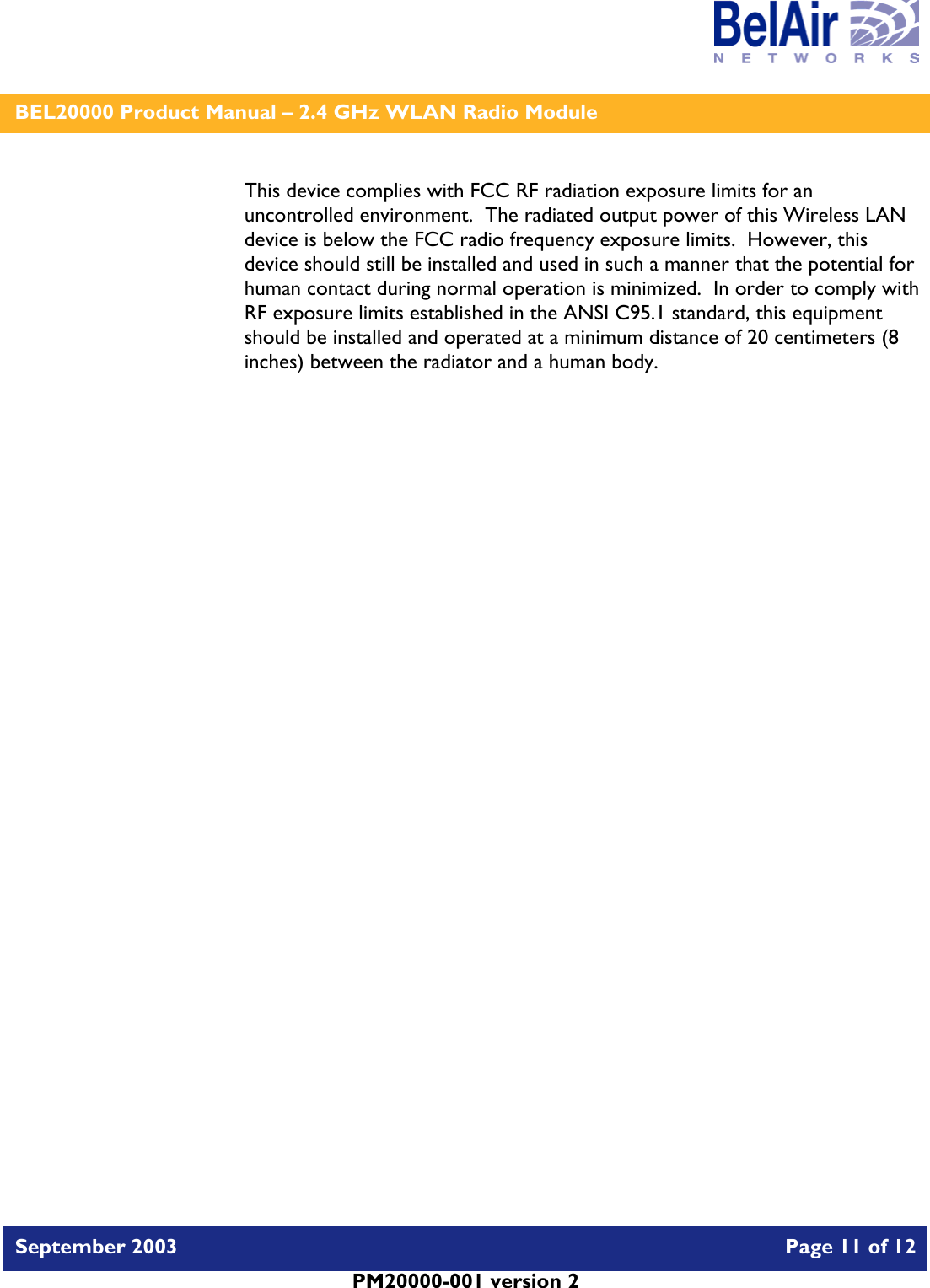    BEL20000 Product Manual – 2.4 GHz WLAN Radio Module   September 2003    Page 11 of 12   PM20000-001 version 2   This device complies with FCC RF radiation exposure limits for an uncontrolled environment.  The radiated output power of this Wireless LAN device is below the FCC radio frequency exposure limits.  However, this device should still be installed and used in such a manner that the potential for human contact during normal operation is minimized.  In order to comply with RF exposure limits established in the ANSI C95.1 standard, this equipment should be installed and operated at a minimum distance of 20 centimeters (8 inches) between the radiator and a human body.   