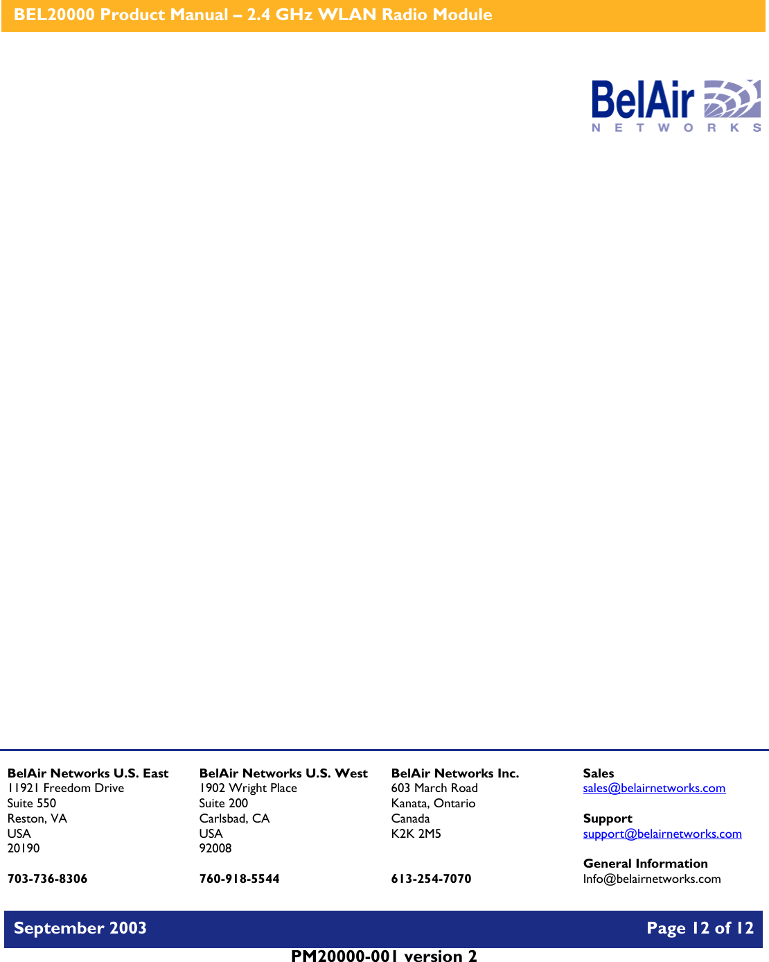    BEL20000 Product Manual – 2.4 GHz WLAN Radio Module   September 2003    Page 12 of 12   PM20000-001 version 2                      BelAir Networks U.S. East 11921 Freedom Drive Suite 550 Reston, VA USA 20190  703-736-8306 BelAir Networks U.S. West 1902 Wright Place Suite 200 Carlsbad, CA USA 92008  760-918-5544 BelAir Networks Inc. 603 March Road Kanata, Ontario Canada K2K 2M5   613-254-7070 Sales sales@belairnetworks.com  Support support@belairnetworks.com  General Information Info@belairnetworks.com 