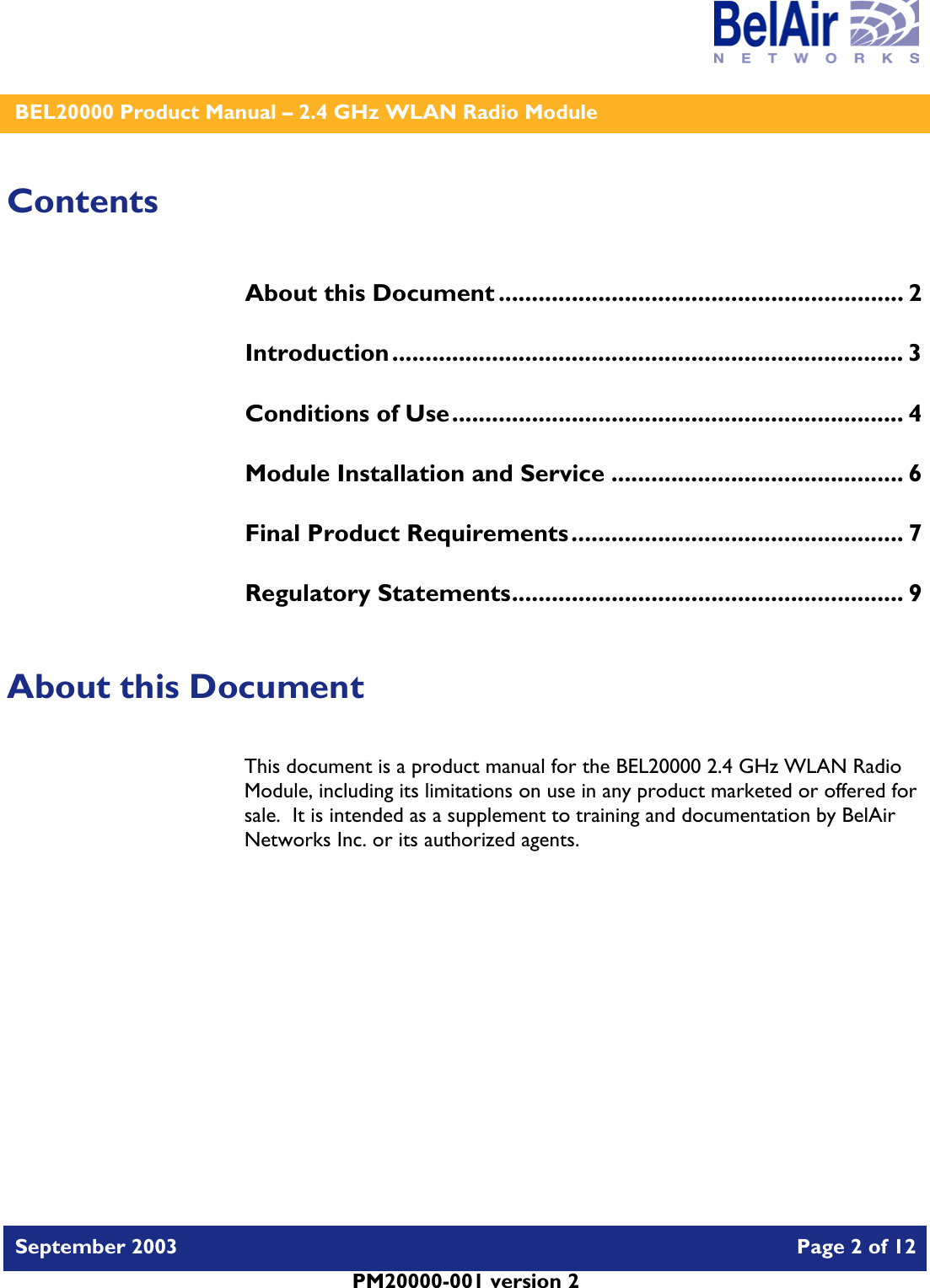    BEL20000 Product Manual – 2.4 GHz WLAN Radio Module   September 2003    Page 2 of 12   PM20000-001 version 2   Contents About this Document ............................................................. 2 Introduction............................................................................. 3 Conditions of Use.................................................................... 4 Module Installation and Service ............................................ 6 Final Product Requirements.................................................. 7 Regulatory Statements........................................................... 9  About this Document This document is a product manual for the BEL20000 2.4 GHz WLAN Radio Module, including its limitations on use in any product marketed or offered for sale.  It is intended as a supplement to training and documentation by BelAir Networks Inc. or its authorized agents.     