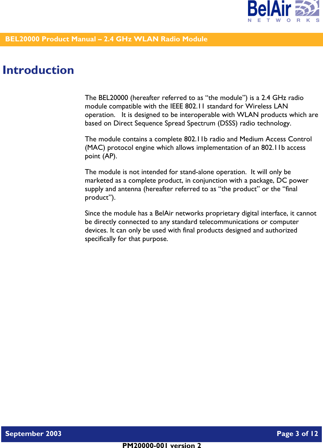    BEL20000 Product Manual – 2.4 GHz WLAN Radio Module   September 2003    Page 3 of 12   PM20000-001 version 2   Introduction The BEL20000 (hereafter referred to as “the module”) is a 2.4 GHz radio module compatible with the IEEE 802.11 standard for Wireless LAN operation.   It is designed to be interoperable with WLAN products which are based on Direct Sequence Spread Spectrum (DSSS) radio technology. The module contains a complete 802.11b radio and Medium Access Control (MAC) protocol engine which allows implementation of an 802.11b access point (AP).  The module is not intended for stand-alone operation.  It will only be marketed as a complete product, in conjunction with a package, DC power supply and antenna (hereafter referred to as “the product” or the “final product”). Since the module has a BelAir networks proprietary digital interface, it cannot be directly connected to any standard telecommunications or computer devices. It can only be used with final products designed and authorized specifically for that purpose.   