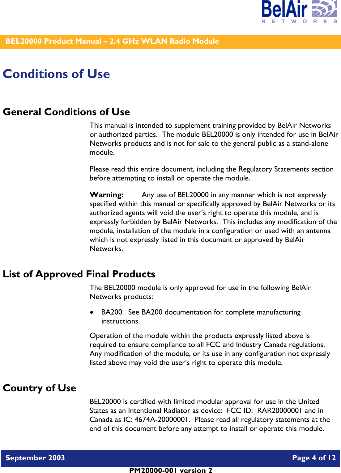    BEL20000 Product Manual – 2.4 GHz WLAN Radio Module   September 2003    Page 4 of 12   PM20000-001 version 2   Conditions of Use General Conditions of Use This manual is intended to supplement training provided by BelAir Networks or authorized parties.  The module BEL20000 is only intended for use in BelAir Networks products and is not for sale to the general public as a stand-alone module. Please read this entire document, including the Regulatory Statements section before attempting to install or operate the module. Warning:   Any use of BEL20000 in any manner which is not expressly specified within this manual or specifically approved by BelAir Networks or its authorized agents will void the user’s right to operate this module, and is expressly forbidden by BelAir Networks.  This includes any modification of the module, installation of the module in a configuration or used with an antenna which is not expressly listed in this document or approved by BelAir Networks. List of Approved Final Products The BEL20000 module is only approved for use in the following BelAir Networks products: • BA200.  See BA200 documentation for complete manufacturing instructions. Operation of the module within the products expressly listed above is required to ensure compliance to all FCC and Industry Canada regulations.  Any modification of the module, or its use in any configuration not expressly listed above may void the user’s right to operate this module.  Country of Use BEL20000 is certified with limited modular approval for use in the United States as an Intentional Radiator as device:  FCC ID:  RAR20000001 and in Canada as IC: 4674A-20000001.  Please read all regulatory statements at the end of this document before any attempt to install or operate this module. 