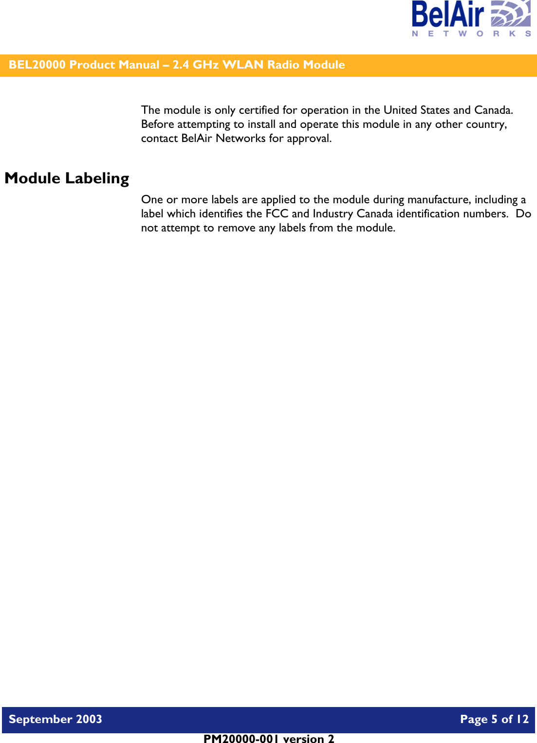    BEL20000 Product Manual – 2.4 GHz WLAN Radio Module   September 2003    Page 5 of 12   PM20000-001 version 2   The module is only certified for operation in the United States and Canada.  Before attempting to install and operate this module in any other country, contact BelAir Networks for approval. Module Labeling One or more labels are applied to the module during manufacture, including a label which identifies the FCC and Industry Canada identification numbers.  Do not attempt to remove any labels from the module.  