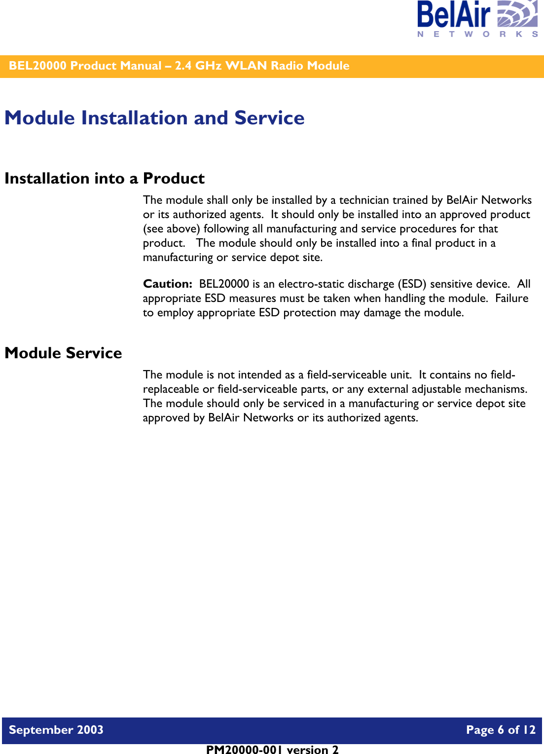    BEL20000 Product Manual – 2.4 GHz WLAN Radio Module   September 2003    Page 6 of 12   PM20000-001 version 2   Module Installation and Service Installation into a Product The module shall only be installed by a technician trained by BelAir Networks or its authorized agents.  It should only be installed into an approved product (see above) following all manufacturing and service procedures for that product.   The module should only be installed into a final product in a manufacturing or service depot site. Caution:  BEL20000 is an electro-static discharge (ESD) sensitive device.  All appropriate ESD measures must be taken when handling the module.  Failure to employ appropriate ESD protection may damage the module. Module Service The module is not intended as a field-serviceable unit.  It contains no field-replaceable or field-serviceable parts, or any external adjustable mechanisms.  The module should only be serviced in a manufacturing or service depot site approved by BelAir Networks or its authorized agents.  