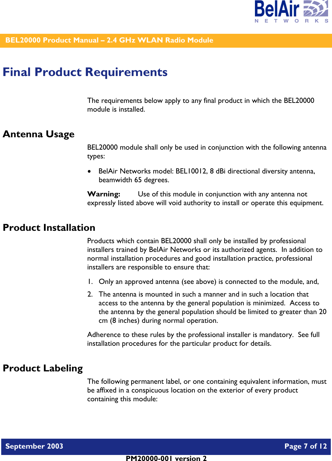    BEL20000 Product Manual – 2.4 GHz WLAN Radio Module   September 2003    Page 7 of 12   PM20000-001 version 2   Final Product Requirements The requirements below apply to any final product in which the BEL20000 module is installed. Antenna Usage BEL20000 module shall only be used in conjunction with the following antenna types: • BelAir Networks model: BEL10012, 8 dBi directional diversity antenna, beamwidth 65 degrees. Warning:   Use of this module in conjunction with any antenna not expressly listed above will void authority to install or operate this equipment. Product Installation Products which contain BEL20000 shall only be installed by professional installers trained by BelAir Networks or its authorized agents.  In addition to normal installation procedures and good installation practice, professional installers are responsible to ensure that: 1. Only an approved antenna (see above) is connected to the module, and, 2. The antenna is mounted in such a manner and in such a location that access to the antenna by the general population is minimized.  Access to the antenna by the general population should be limited to greater than 20 cm (8 inches) during normal operation. Adherence to these rules by the professional installer is mandatory.  See full installation procedures for the particular product for details. Product Labeling The following permanent label, or one containing equivalent information, must be affixed in a conspicuous location on the exterior of every product containing this module:  