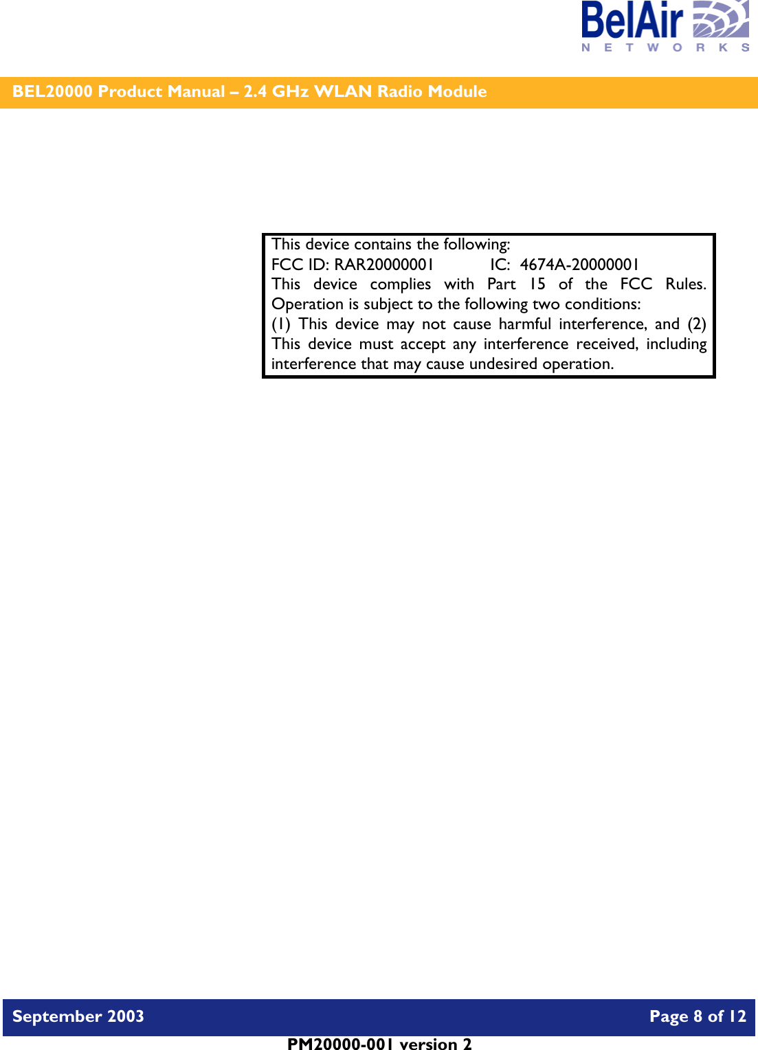    BEL20000 Product Manual – 2.4 GHz WLAN Radio Module   September 2003    Page 8 of 12   PM20000-001 version 2      This device contains the following: FCC ID: RAR20000001  IC:  4674A-20000001 This device complies with Part 15 of the FCC Rules.  Operation is subject to the following two conditions: (1) This device may not cause harmful interference, and (2) This device must accept any interference received, including interference that may cause undesired operation.  