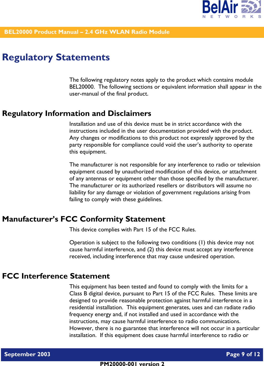    BEL20000 Product Manual – 2.4 GHz WLAN Radio Module   September 2003    Page 9 of 12   PM20000-001 version 2   Regulatory Statements The following regulatory notes apply to the product which contains module BEL20000.  The following sections or equivalent information shall appear in the user-manual of the final product. Regulatory Information and Disclaimers Installation and use of this device must be in strict accordance with the instructions included in the user documentation provided with the product.  Any changes or modifications to this product not expressly approved by the party responsible for compliance could void the user’s authority to operate this equipment. The manufacturer is not responsible for any interference to radio or television equipment caused by unauthorized modification of this device, or attachment of any antennas or equipment other than those specified by the manufacturer.    The manufacturer or its authorized resellers or distributors will assume no liability for any damage or violation of government regulations arising from failing to comply with these guidelines. Manufacturer’s FCC Conformity Statement This device complies with Part 15 of the FCC Rules. Operation is subject to the following two conditions (1) this device may not cause harmful interference, and (2) this device must accept any interference received, including interference that may cause undesired operation. FCC Interference Statement This equipment has been tested and found to comply with the limits for a Class B digital device, pursuant to Part 15 of the FCC Rules.  These limits are designed to provide reasonable protection against harmful interference in a residential installation.  This equipment generates, uses and can radiate radio frequency energy and, if not installed and used in accordance with the instructions, may cause harmful interference to radio communications.   However, there is no guarantee that interference will not occur in a particular installation.  If this equipment does cause harmful interference to radio or 