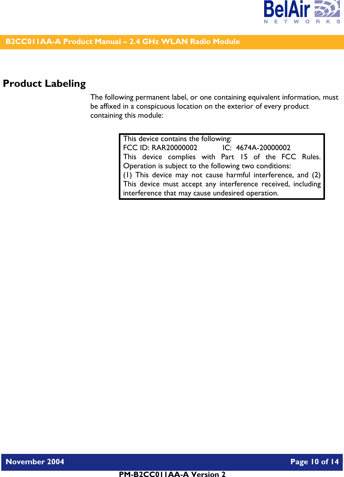    B2CC011AA-A Product Manual – 2.4 GHz WLAN Radio Module   November 2004    Page 10 of 14  PM-B2CC011AA-A Version 2  Product Labeling The following permanent label, or one containing equivalent information, must be affixed in a conspicuous location on the exterior of every product containing this module:  This device contains the following: FCC ID: RAR20000002  IC:  4674A-20000002 This device complies with Part 15 of the FCC Rules.  Operation is subject to the following two conditions: (1) This device may not cause harmful interference, and (2) This device must accept any interference received, including interference that may cause undesired operation.  