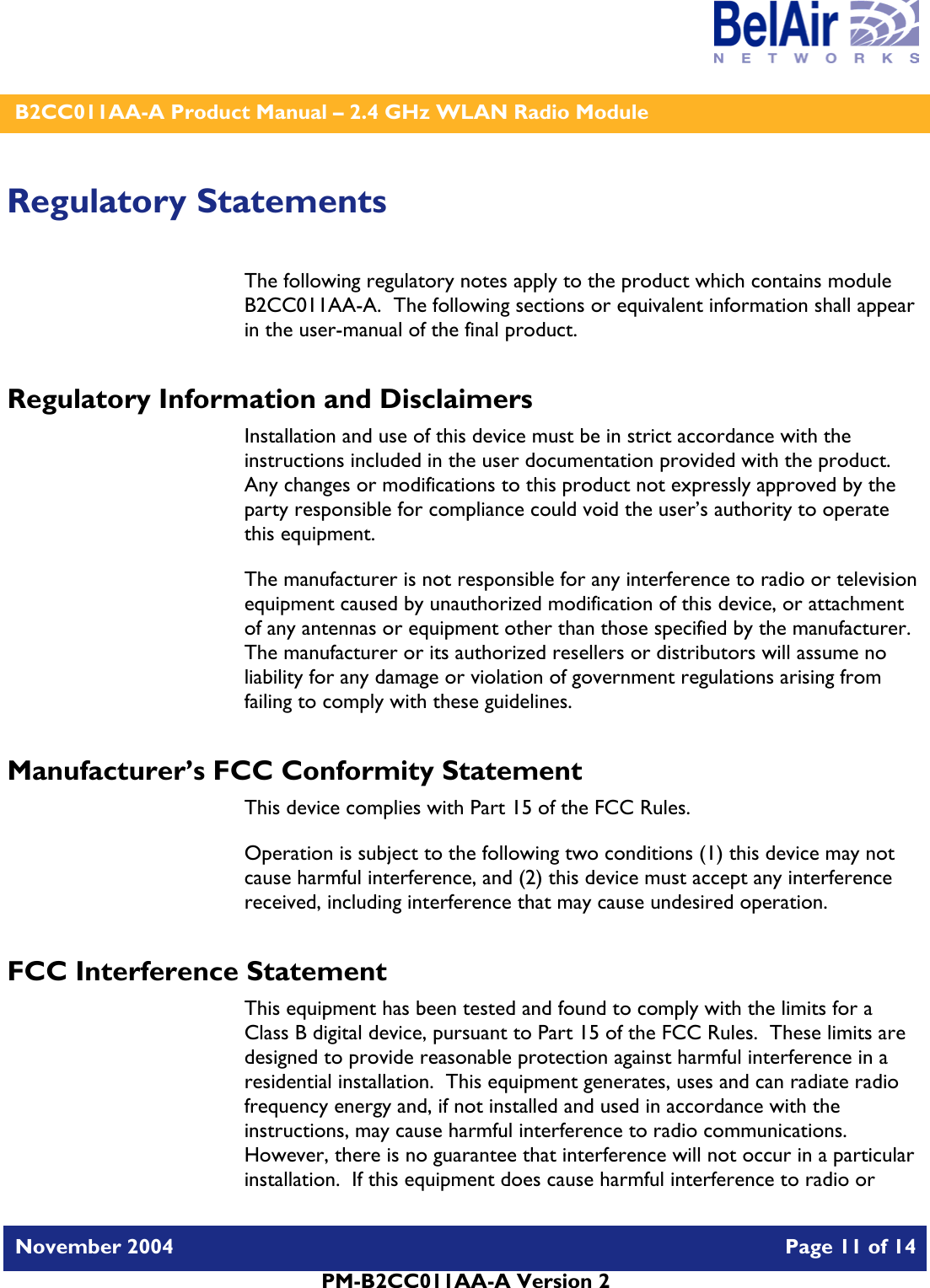    B2CC011AA-A Product Manual – 2.4 GHz WLAN Radio Module   November 2004    Page 11 of 14  PM-B2CC011AA-A Version 2  Regulatory Statements The following regulatory notes apply to the product which contains module B2CC011AA-A.  The following sections or equivalent information shall appear in the user-manual of the final product. Regulatory Information and Disclaimers Installation and use of this device must be in strict accordance with the instructions included in the user documentation provided with the product.  Any changes or modifications to this product not expressly approved by the party responsible for compliance could void the user’s authority to operate this equipment. The manufacturer is not responsible for any interference to radio or television equipment caused by unauthorized modification of this device, or attachment of any antennas or equipment other than those specified by the manufacturer.    The manufacturer or its authorized resellers or distributors will assume no liability for any damage or violation of government regulations arising from failing to comply with these guidelines. Manufacturer’s FCC Conformity Statement This device complies with Part 15 of the FCC Rules. Operation is subject to the following two conditions (1) this device may not cause harmful interference, and (2) this device must accept any interference received, including interference that may cause undesired operation. FCC Interference Statement This equipment has been tested and found to comply with the limits for a Class B digital device, pursuant to Part 15 of the FCC Rules.  These limits are designed to provide reasonable protection against harmful interference in a residential installation.  This equipment generates, uses and can radiate radio frequency energy and, if not installed and used in accordance with the instructions, may cause harmful interference to radio communications.   However, there is no guarantee that interference will not occur in a particular installation.  If this equipment does cause harmful interference to radio or 