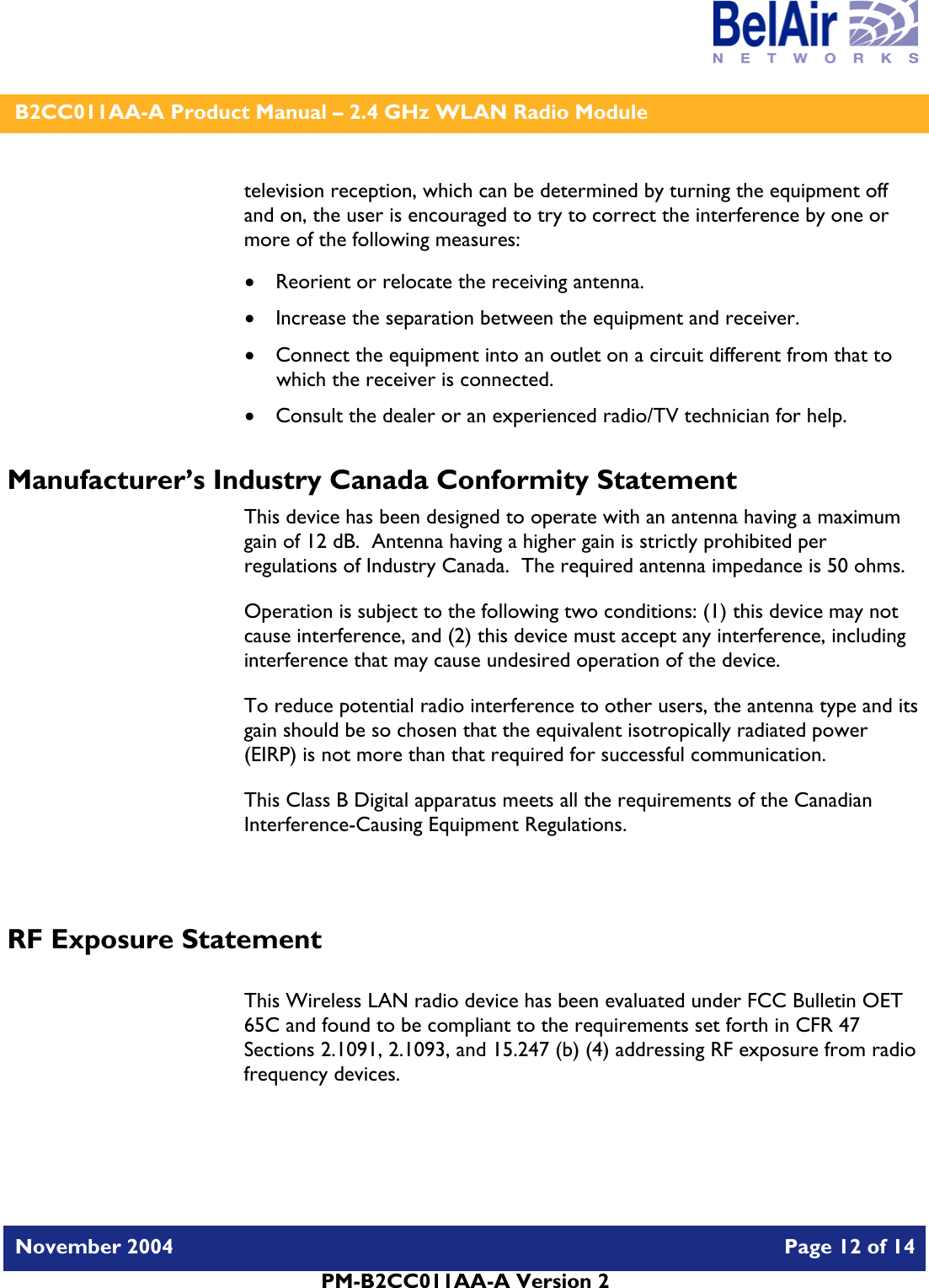    B2CC011AA-A Product Manual – 2.4 GHz WLAN Radio Module   November 2004    Page 12 of 14  PM-B2CC011AA-A Version 2  television reception, which can be determined by turning the equipment off and on, the user is encouraged to try to correct the interference by one or more of the following measures:  • Reorient or relocate the receiving antenna. • Increase the separation between the equipment and receiver. • Connect the equipment into an outlet on a circuit different from that to which the receiver is connected. • Consult the dealer or an experienced radio/TV technician for help. Manufacturer’s Industry Canada Conformity Statement This device has been designed to operate with an antenna having a maximum gain of 12 dB.  Antenna having a higher gain is strictly prohibited per regulations of Industry Canada.  The required antenna impedance is 50 ohms. Operation is subject to the following two conditions: (1) this device may not cause interference, and (2) this device must accept any interference, including interference that may cause undesired operation of the device. To reduce potential radio interference to other users, the antenna type and its gain should be so chosen that the equivalent isotropically radiated power (EIRP) is not more than that required for successful communication. This Class B Digital apparatus meets all the requirements of the Canadian Interference-Causing Equipment Regulations.  RF Exposure Statement  This Wireless LAN radio device has been evaluated under FCC Bulletin OET 65C and found to be compliant to the requirements set forth in CFR 47 Sections 2.1091, 2.1093, and 15.247 (b) (4) addressing RF exposure from radio frequency devices.  