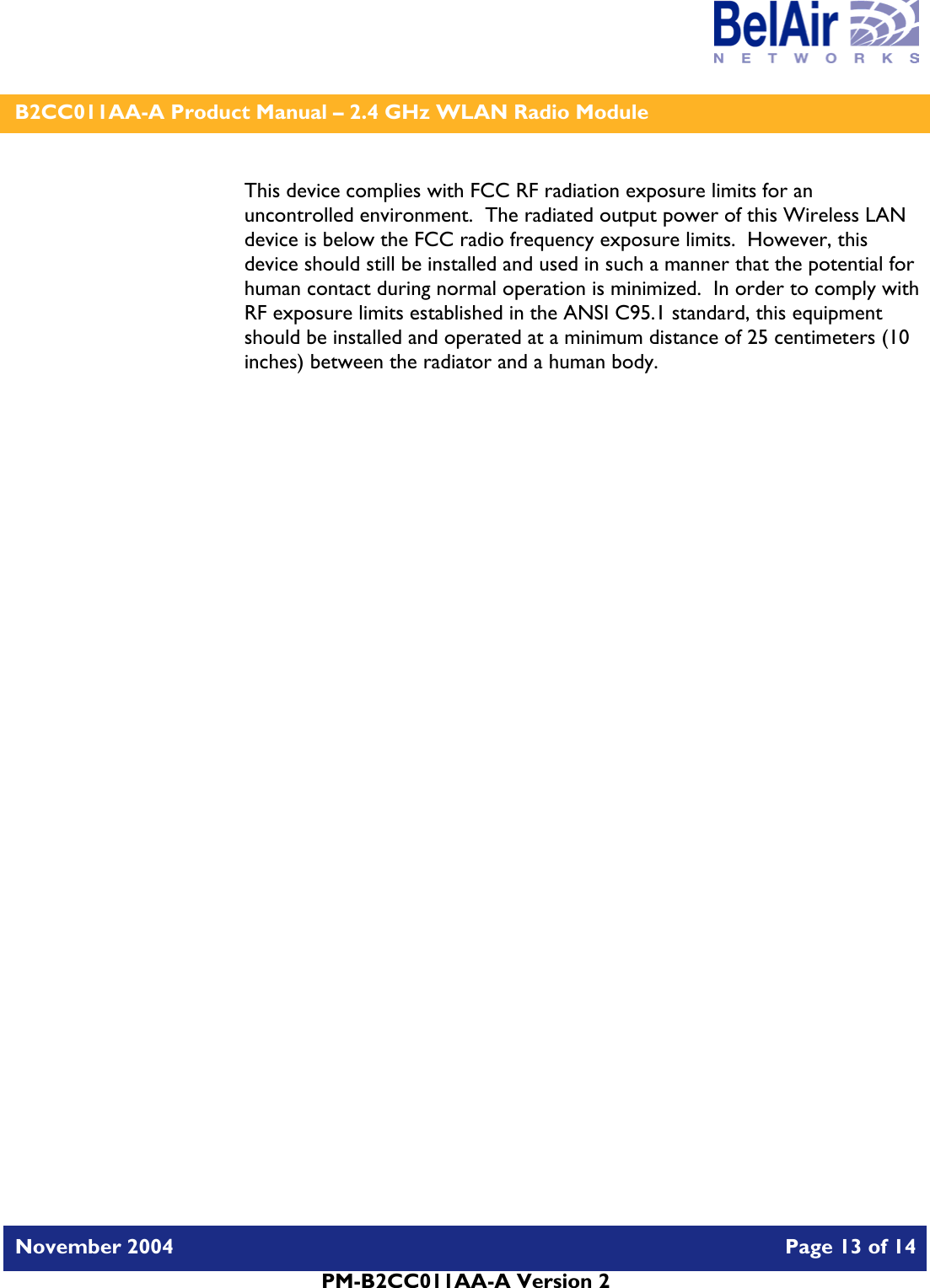    B2CC011AA-A Product Manual – 2.4 GHz WLAN Radio Module   November 2004    Page 13 of 14  PM-B2CC011AA-A Version 2  This device complies with FCC RF radiation exposure limits for an uncontrolled environment.  The radiated output power of this Wireless LAN device is below the FCC radio frequency exposure limits.  However, this device should still be installed and used in such a manner that the potential for human contact during normal operation is minimized.  In order to comply with RF exposure limits established in the ANSI C95.1 standard, this equipment should be installed and operated at a minimum distance of 25 centimeters (10 inches) between the radiator and a human body.   