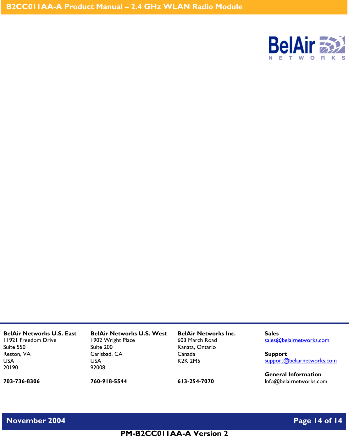    B2CC011AA-A Product Manual – 2.4 GHz WLAN Radio Module   November 2004    Page 14 of 14  PM-B2CC011AA-A Version 2                    BelAir Networks U.S. East 11921 Freedom Drive Suite 550 Reston, VA USA 20190  703-736-8306 BelAir Networks U.S. West 1902 Wright Place Suite 200 Carlsbad, CA USA 92008  760-918-5544 BelAir Networks Inc. 603 March Road Kanata, Ontario Canada K2K 2M5   613-254-7070 Sales sales@belairnetworks.com  Support support@belairnetworks.com  General Information Info@belairnetworks.com 