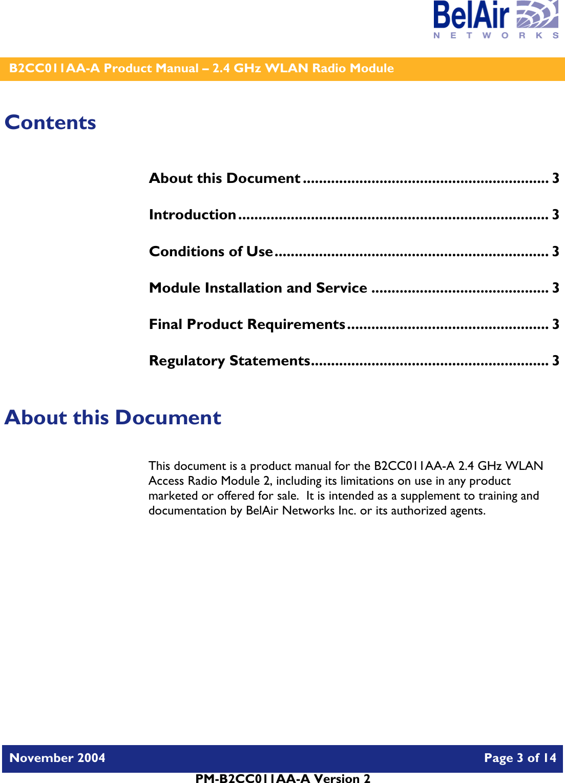    B2CC011AA-A Product Manual – 2.4 GHz WLAN Radio Module   November 2004    Page 3 of 14  PM-B2CC011AA-A Version 2  Contents About this Document ............................................................. 3 Introduction............................................................................. 3 Conditions of Use.................................................................... 3 Module Installation and Service ............................................ 3 Final Product Requirements.................................................. 3 Regulatory Statements........................................................... 3  About this Document This document is a product manual for the B2CC011AA-A 2.4 GHz WLAN Access Radio Module 2, including its limitations on use in any product marketed or offered for sale.  It is intended as a supplement to training and documentation by BelAir Networks Inc. or its authorized agents.     