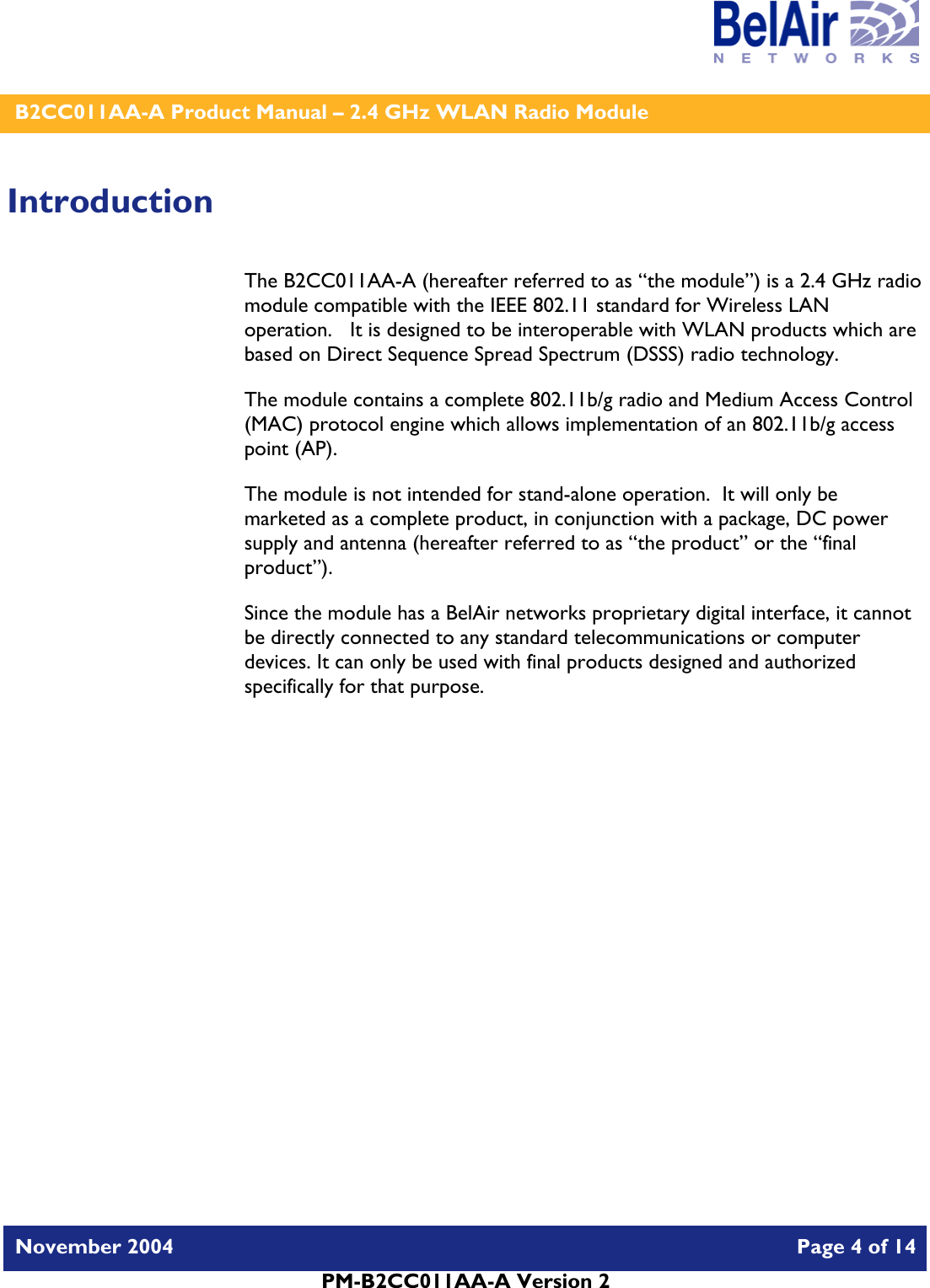    B2CC011AA-A Product Manual – 2.4 GHz WLAN Radio Module   November 2004    Page 4 of 14  PM-B2CC011AA-A Version 2  Introduction The B2CC011AA-A (hereafter referred to as “the module”) is a 2.4 GHz radio module compatible with the IEEE 802.11 standard for Wireless LAN operation.   It is designed to be interoperable with WLAN products which are based on Direct Sequence Spread Spectrum (DSSS) radio technology. The module contains a complete 802.11b/g radio and Medium Access Control (MAC) protocol engine which allows implementation of an 802.11b/g access point (AP).  The module is not intended for stand-alone operation.  It will only be marketed as a complete product, in conjunction with a package, DC power supply and antenna (hereafter referred to as “the product” or the “final product”). Since the module has a BelAir networks proprietary digital interface, it cannot be directly connected to any standard telecommunications or computer devices. It can only be used with final products designed and authorized specifically for that purpose.   