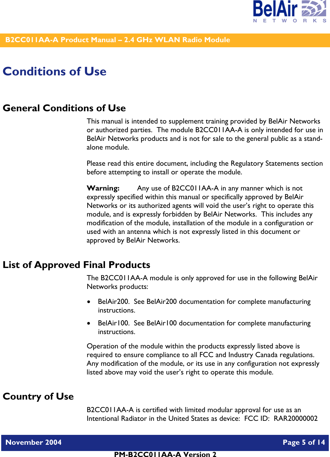    B2CC011AA-A Product Manual – 2.4 GHz WLAN Radio Module   November 2004    Page 5 of 14  PM-B2CC011AA-A Version 2  Conditions of Use General Conditions of Use This manual is intended to supplement training provided by BelAir Networks or authorized parties.  The module B2CC011AA-A is only intended for use in BelAir Networks products and is not for sale to the general public as a stand-alone module. Please read this entire document, including the Regulatory Statements section before attempting to install or operate the module. Warning:   Any use of B2CC011AA-A in any manner which is not expressly specified within this manual or specifically approved by BelAir Networks or its authorized agents will void the user’s right to operate this module, and is expressly forbidden by BelAir Networks.  This includes any modification of the module, installation of the module in a configuration or used with an antenna which is not expressly listed in this document or approved by BelAir Networks. List of Approved Final Products The B2CC011AA-A module is only approved for use in the following BelAir Networks products: • BelAir200.  See BelAir200 documentation for complete manufacturing instructions. • BelAir100.  See BelAir100 documentation for complete manufacturing instructions. Operation of the module within the products expressly listed above is required to ensure compliance to all FCC and Industry Canada regulations.  Any modification of the module, or its use in any configuration not expressly listed above may void the user’s right to operate this module.  Country of Use B2CC011AA-A is certified with limited modular approval for use as an Intentional Radiator in the United States as device:  FCC ID:  RAR20000002 