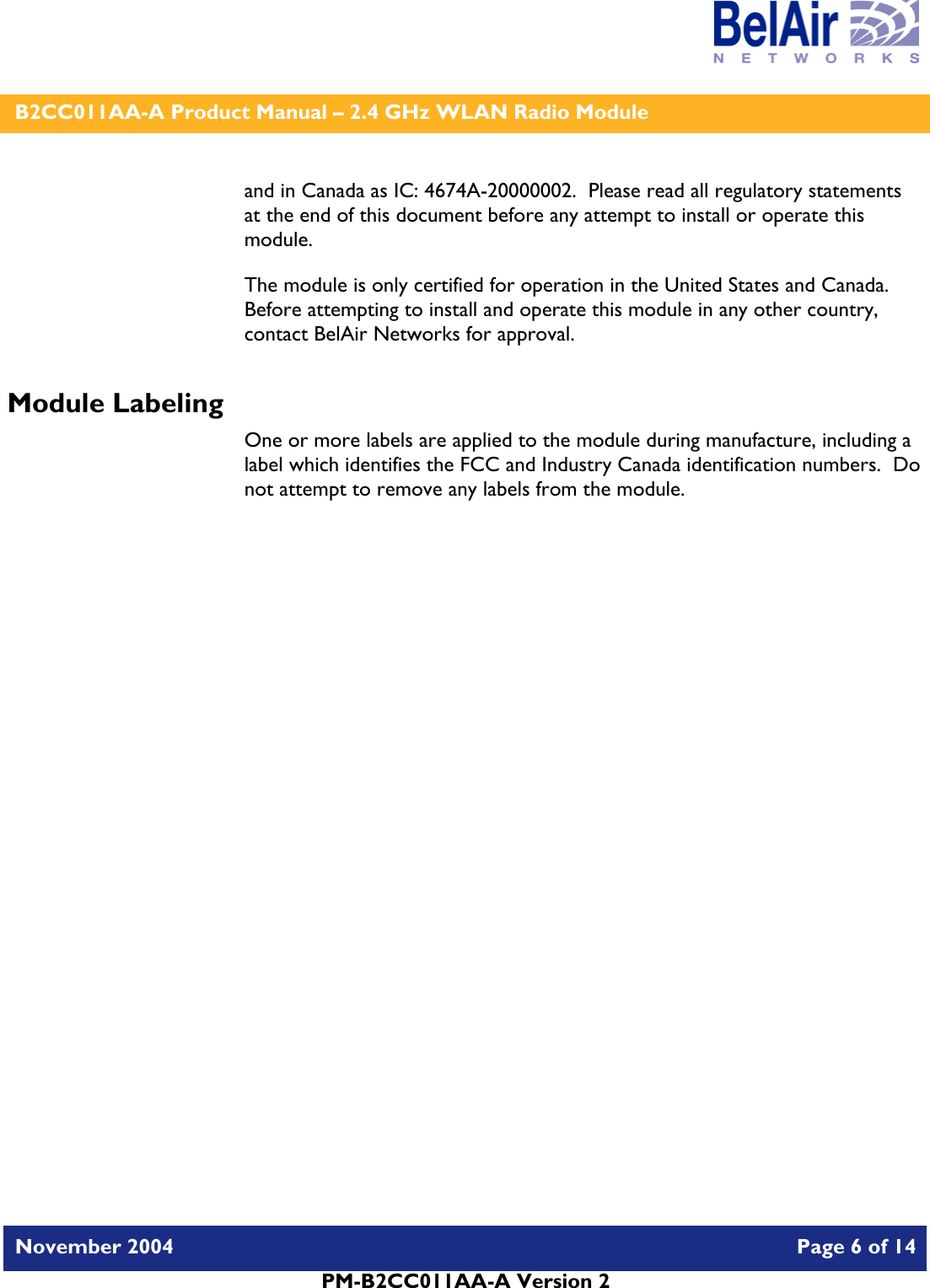    B2CC011AA-A Product Manual – 2.4 GHz WLAN Radio Module   November 2004    Page 6 of 14  PM-B2CC011AA-A Version 2  and in Canada as IC: 4674A-20000002.  Please read all regulatory statements at the end of this document before any attempt to install or operate this module. The module is only certified for operation in the United States and Canada.  Before attempting to install and operate this module in any other country, contact BelAir Networks for approval. Module Labeling One or more labels are applied to the module during manufacture, including a label which identifies the FCC and Industry Canada identification numbers.  Do not attempt to remove any labels from the module.  