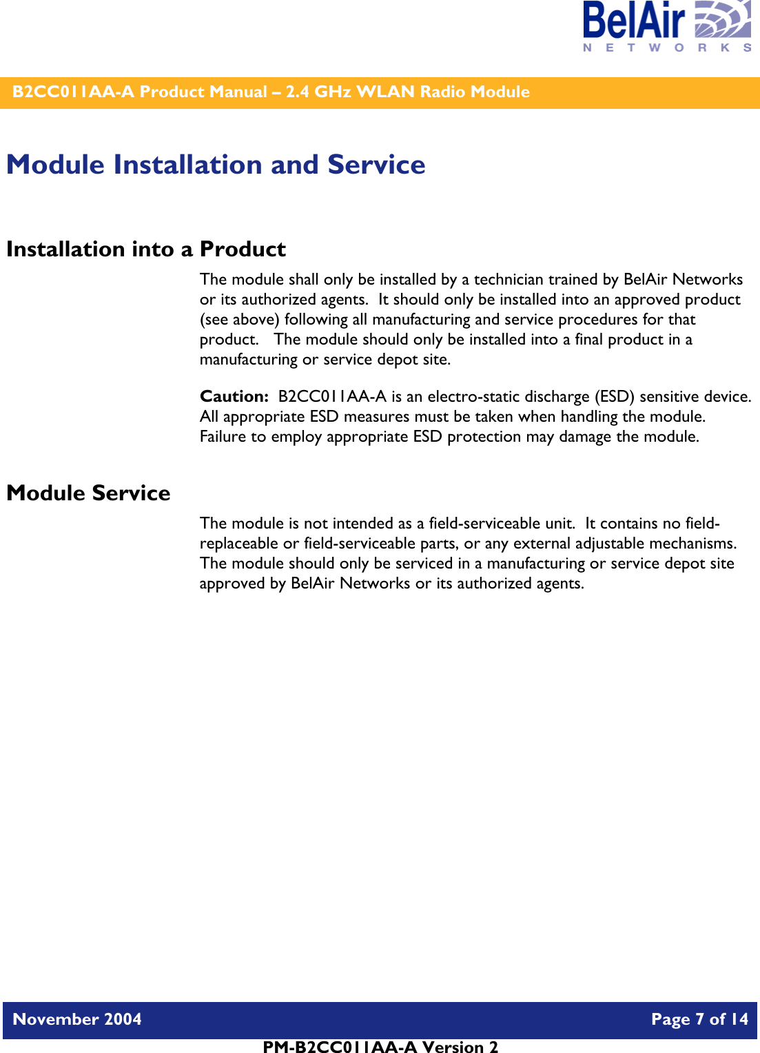    B2CC011AA-A Product Manual – 2.4 GHz WLAN Radio Module   November 2004    Page 7 of 14  PM-B2CC011AA-A Version 2  Module Installation and Service Installation into a Product The module shall only be installed by a technician trained by BelAir Networks or its authorized agents.  It should only be installed into an approved product (see above) following all manufacturing and service procedures for that product.   The module should only be installed into a final product in a manufacturing or service depot site. Caution:  B2CC011AA-A is an electro-static discharge (ESD) sensitive device.  All appropriate ESD measures must be taken when handling the module.  Failure to employ appropriate ESD protection may damage the module. Module Service The module is not intended as a field-serviceable unit.  It contains no field-replaceable or field-serviceable parts, or any external adjustable mechanisms.  The module should only be serviced in a manufacturing or service depot site approved by BelAir Networks or its authorized agents.  