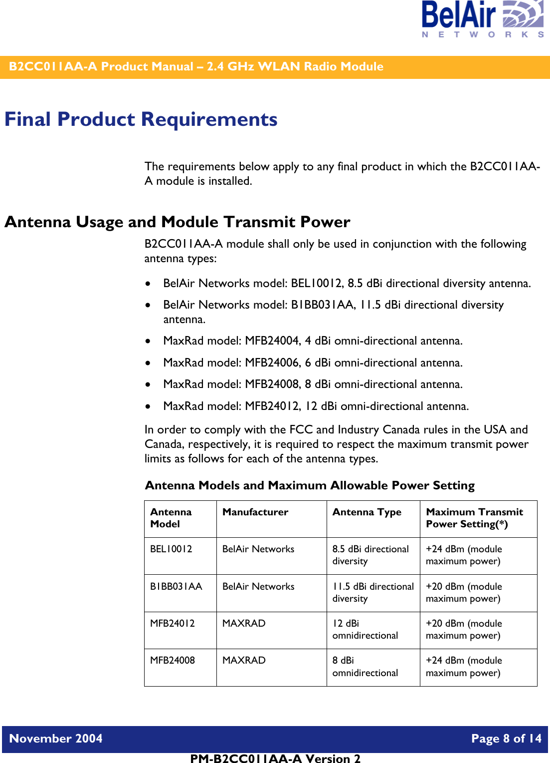    B2CC011AA-A Product Manual – 2.4 GHz WLAN Radio Module   November 2004    Page 8 of 14  PM-B2CC011AA-A Version 2  Final Product Requirements The requirements below apply to any final product in which the B2CC011AA-A module is installed. Antenna Usage and Module Transmit Power B2CC011AA-A module shall only be used in conjunction with the following antenna types: • BelAir Networks model: BEL10012, 8.5 dBi directional diversity antenna. • BelAir Networks model: B1BB031AA, 11.5 dBi directional diversity antenna. • MaxRad model: MFB24004, 4 dBi omni-directional antenna. • MaxRad model: MFB24006, 6 dBi omni-directional antenna. • MaxRad model: MFB24008, 8 dBi omni-directional antenna. • MaxRad model: MFB24012, 12 dBi omni-directional antenna. In order to comply with the FCC and Industry Canada rules in the USA and Canada, respectively, it is required to respect the maximum transmit power limits as follows for each of the antenna types. Antenna Models and Maximum Allowable Power Setting Antenna Model Manufacturer  Antenna Type  Maximum Transmit Power Setting(*) BEL10012  BelAir Networks  8.5 dBi directional diversity  +24 dBm (module maximum power) B1BB031AA  BelAir Networks  11.5 dBi directional diversity +20 dBm (module maximum power) MFB24012 MAXRAD  12 dBi omnidirectional +20 dBm (module maximum power) MFB24008 MAXRAD  8 dBi omnidirectional +24 dBm (module maximum power) 