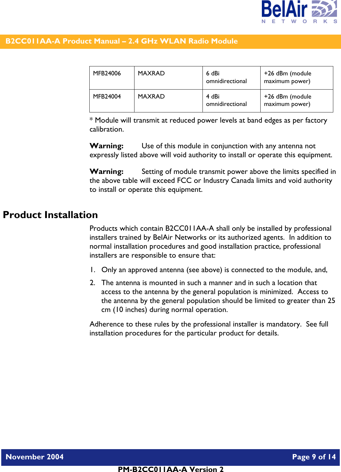    B2CC011AA-A Product Manual – 2.4 GHz WLAN Radio Module   November 2004    Page 9 of 14  PM-B2CC011AA-A Version 2  MFB24006 MAXRAD  6 dBi omnidirectional +26 dBm (module maximum power) MFB24004 MAXRAD  4 dBi omnidirectional +26 dBm (module maximum power) * Module will transmit at reduced power levels at band edges as per factory calibration. Warning:   Use of this module in conjunction with any antenna not expressly listed above will void authority to install or operate this equipment. Warning:  Setting of module transmit power above the limits specified in the above table will exceed FCC or Industry Canada limits and void authority to install or operate this equipment. Product Installation Products which contain B2CC011AA-A shall only be installed by professional installers trained by BelAir Networks or its authorized agents.  In addition to normal installation procedures and good installation practice, professional installers are responsible to ensure that: 1. Only an approved antenna (see above) is connected to the module, and, 2. The antenna is mounted in such a manner and in such a location that access to the antenna by the general population is minimized.  Access to the antenna by the general population should be limited to greater than 25 cm (10 inches) during normal operation. Adherence to these rules by the professional installer is mandatory.  See full installation procedures for the particular product for details. 