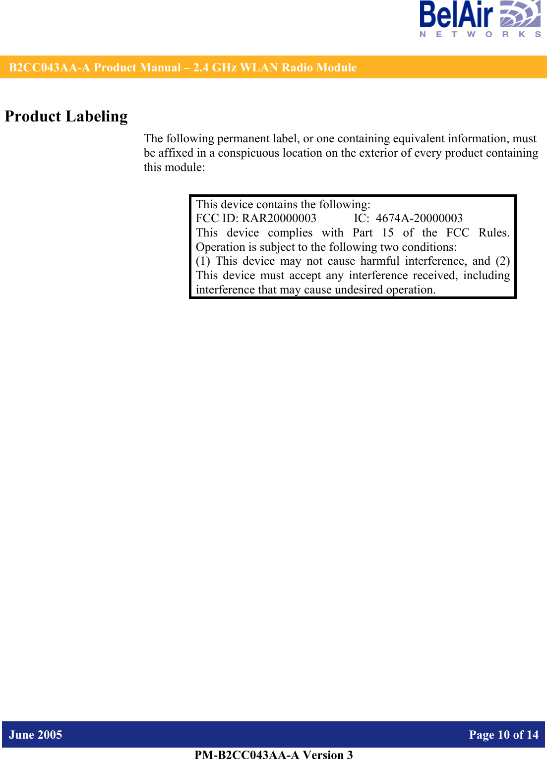    B2CC043AA-A Product Manual – 2.4 GHz WLAN Radio Module   June 2005    Page 10 of 14   PM-B2CC043AA-A Version 3   Product Labeling The following permanent label, or one containing equivalent information, must be affixed in a conspicuous location on the exterior of every product containing this module:  This device contains the following: FCC ID: RAR20000003  IC:  4674A-20000003 This device complies with Part 15 of the FCC Rules.  Operation is subject to the following two conditions: (1) This device may not cause harmful interference, and (2) This device must accept any interference received, including interference that may cause undesired operation.  