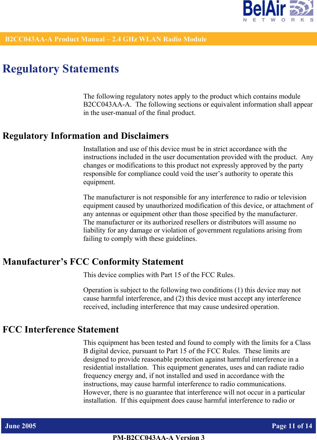    B2CC043AA-A Product Manual – 2.4 GHz WLAN Radio Module   June 2005    Page 11 of 14   PM-B2CC043AA-A Version 3   Regulatory Statements The following regulatory notes apply to the product which contains module B2CC043AA-A.  The following sections or equivalent information shall appear in the user-manual of the final product. Regulatory Information and Disclaimers Installation and use of this device must be in strict accordance with the instructions included in the user documentation provided with the product.  Any changes or modifications to this product not expressly approved by the party responsible for compliance could void the user’s authority to operate this equipment. The manufacturer is not responsible for any interference to radio or television equipment caused by unauthorized modification of this device, or attachment of any antennas or equipment other than those specified by the manufacturer.    The manufacturer or its authorized resellers or distributors will assume no liability for any damage or violation of government regulations arising from failing to comply with these guidelines. Manufacturer’s FCC Conformity Statement This device complies with Part 15 of the FCC Rules. Operation is subject to the following two conditions (1) this device may not cause harmful interference, and (2) this device must accept any interference received, including interference that may cause undesired operation. FCC Interference Statement This equipment has been tested and found to comply with the limits for a Class B digital device, pursuant to Part 15 of the FCC Rules.  These limits are designed to provide reasonable protection against harmful interference in a residential installation.  This equipment generates, uses and can radiate radio frequency energy and, if not installed and used in accordance with the instructions, may cause harmful interference to radio communications.   However, there is no guarantee that interference will not occur in a particular installation.  If this equipment does cause harmful interference to radio or 