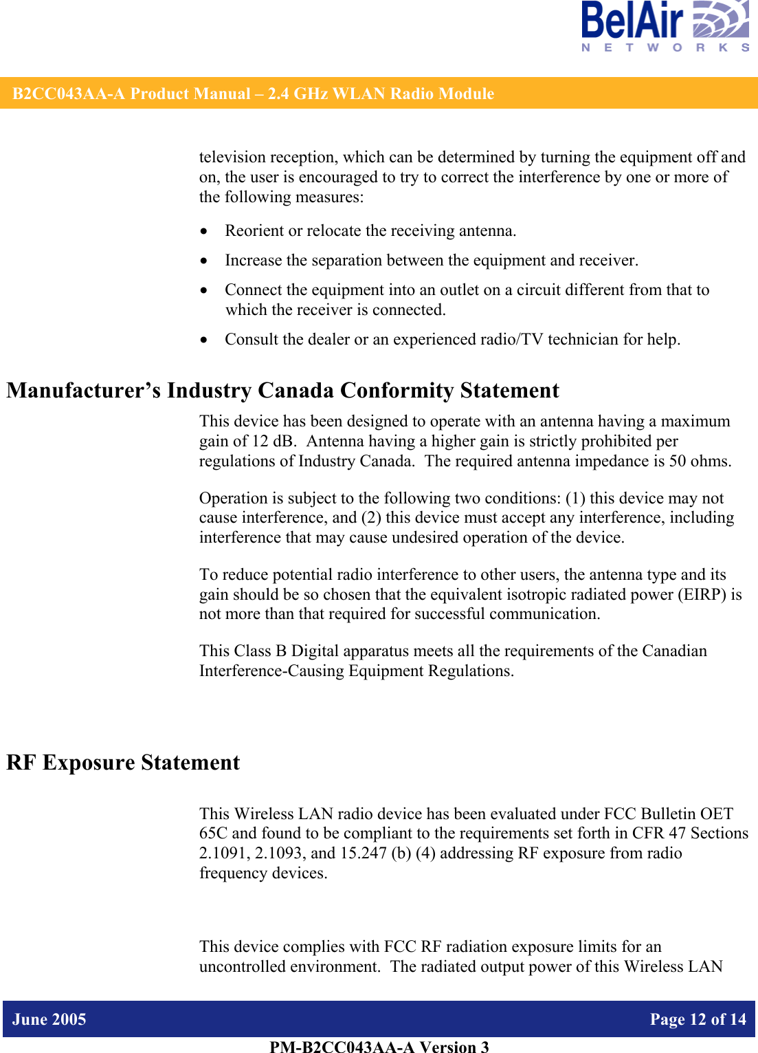    B2CC043AA-A Product Manual – 2.4 GHz WLAN Radio Module   June 2005    Page 12 of 14   PM-B2CC043AA-A Version 3   television reception, which can be determined by turning the equipment off and on, the user is encouraged to try to correct the interference by one or more of the following measures:  • Reorient or relocate the receiving antenna. • Increase the separation between the equipment and receiver. • Connect the equipment into an outlet on a circuit different from that to which the receiver is connected. • Consult the dealer or an experienced radio/TV technician for help. Manufacturer’s Industry Canada Conformity Statement This device has been designed to operate with an antenna having a maximum gain of 12 dB.  Antenna having a higher gain is strictly prohibited per regulations of Industry Canada.  The required antenna impedance is 50 ohms. Operation is subject to the following two conditions: (1) this device may not cause interference, and (2) this device must accept any interference, including interference that may cause undesired operation of the device. To reduce potential radio interference to other users, the antenna type and its gain should be so chosen that the equivalent isotropic radiated power (EIRP) is not more than that required for successful communication. This Class B Digital apparatus meets all the requirements of the Canadian Interference-Causing Equipment Regulations.  RF Exposure Statement  This Wireless LAN radio device has been evaluated under FCC Bulletin OET 65C and found to be compliant to the requirements set forth in CFR 47 Sections 2.1091, 2.1093, and 15.247 (b) (4) addressing RF exposure from radio frequency devices.  This device complies with FCC RF radiation exposure limits for an uncontrolled environment.  The radiated output power of this Wireless LAN 