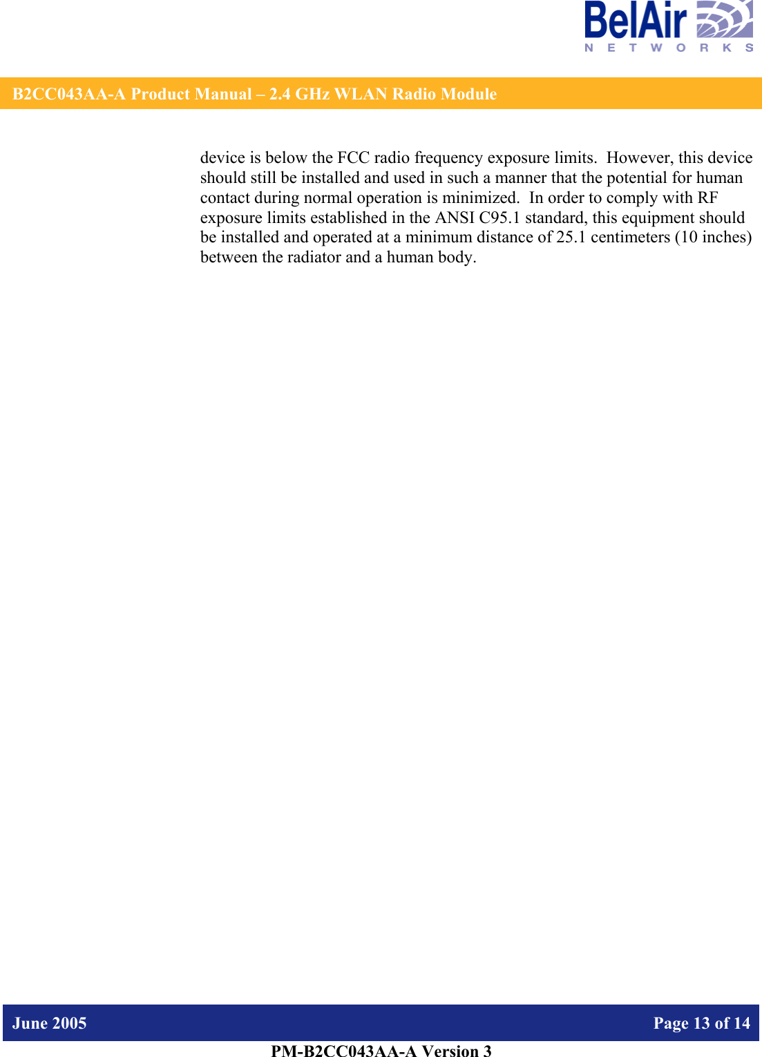    B2CC043AA-A Product Manual – 2.4 GHz WLAN Radio Module   June 2005    Page 13 of 14   PM-B2CC043AA-A Version 3   device is below the FCC radio frequency exposure limits.  However, this device should still be installed and used in such a manner that the potential for human contact during normal operation is minimized.  In order to comply with RF exposure limits established in the ANSI C95.1 standard, this equipment should be installed and operated at a minimum distance of 25.1 centimeters (10 inches) between the radiator and a human body.   