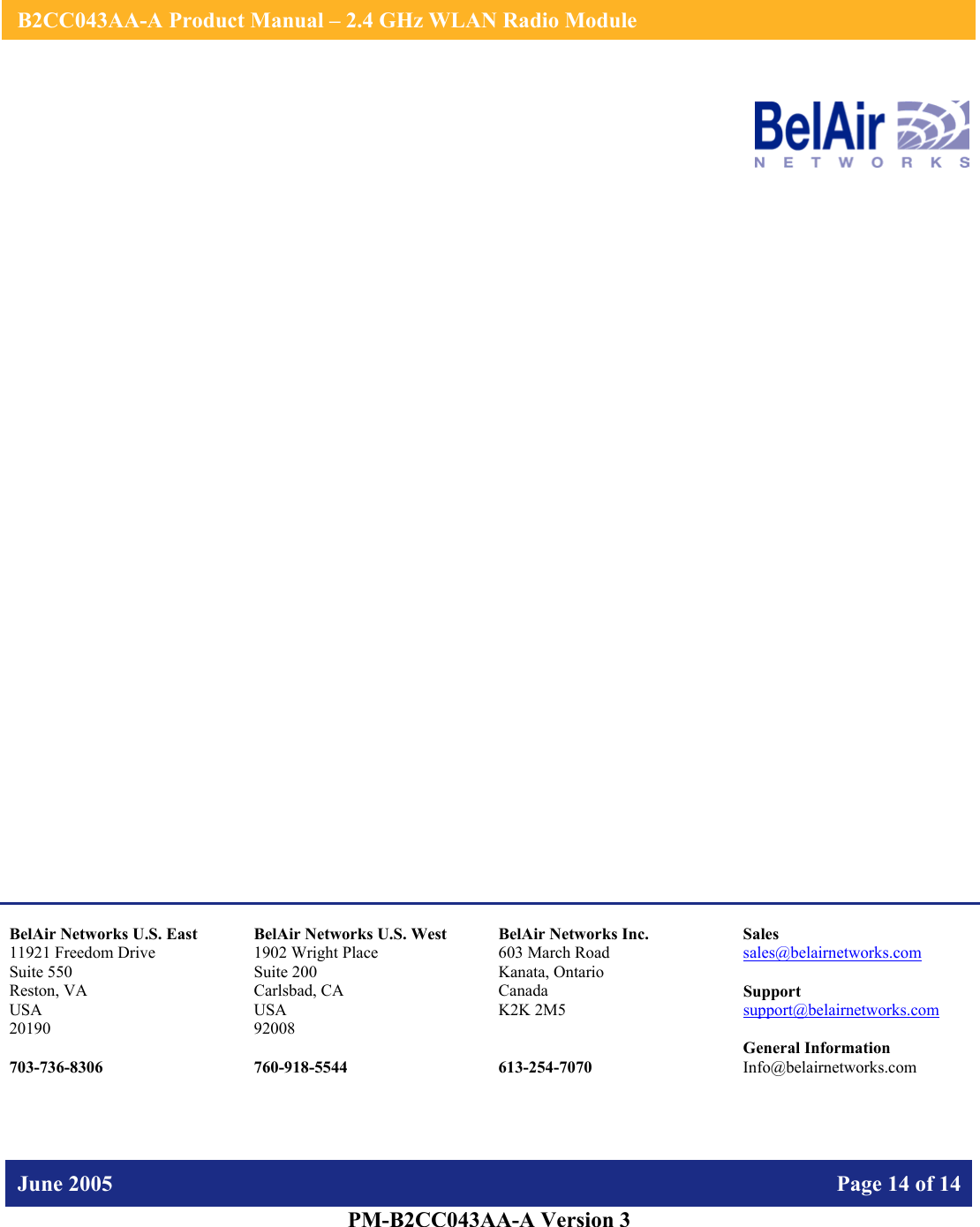    B2CC043AA-A Product Manual – 2.4 GHz WLAN Radio Module   June 2005    Page 14 of 14   PM-B2CC043AA-A Version 3                     BelAir Networks U.S. East 11921 Freedom Drive Suite 550 Reston, VA USA 20190  703-736-8306 BelAir Networks U.S. West 1902 Wright Place Suite 200 Carlsbad, CA USA 92008  760-918-5544 BelAir Networks Inc. 603 March Road Kanata, Ontario Canada K2K 2M5   613-254-7070 Sales sales@belairnetworks.com  Support support@belairnetworks.com  General Information Info@belairnetworks.com 