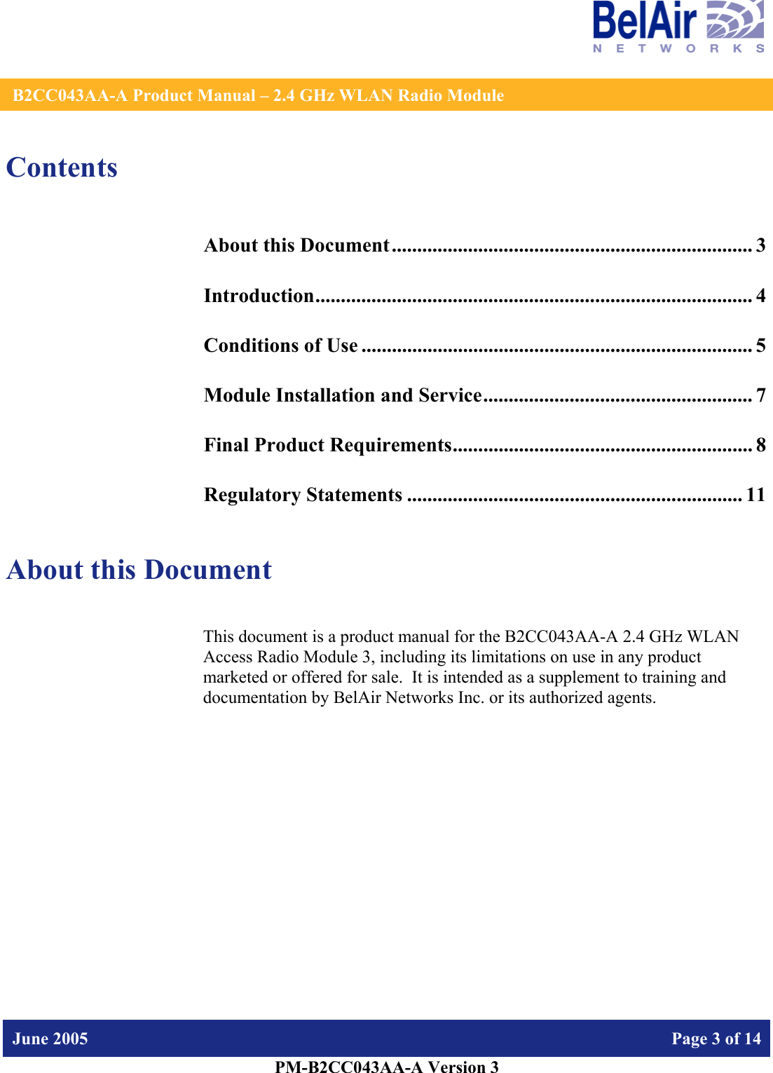    B2CC043AA-A Product Manual – 2.4 GHz WLAN Radio Module   June 2005    Page 3 of 14   PM-B2CC043AA-A Version 3   Contents About this Document....................................................................... 3 Introduction...................................................................................... 4 Conditions of Use ............................................................................. 5 Module Installation and Service..................................................... 7 Final Product Requirements........................................................... 8 Regulatory Statements .................................................................. 11  About this Document This document is a product manual for the B2CC043AA-A 2.4 GHz WLAN Access Radio Module 3, including its limitations on use in any product marketed or offered for sale.  It is intended as a supplement to training and documentation by BelAir Networks Inc. or its authorized agents.     