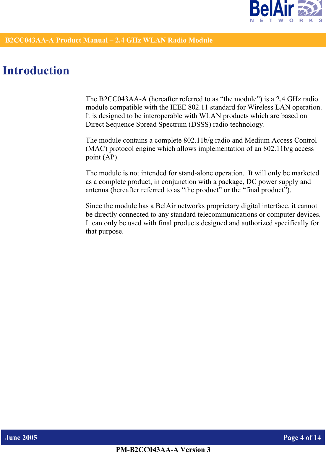    B2CC043AA-A Product Manual – 2.4 GHz WLAN Radio Module   June 2005    Page 4 of 14   PM-B2CC043AA-A Version 3   Introduction The B2CC043AA-A (hereafter referred to as “the module”) is a 2.4 GHz radio module compatible with the IEEE 802.11 standard for Wireless LAN operation.   It is designed to be interoperable with WLAN products which are based on Direct Sequence Spread Spectrum (DSSS) radio technology. The module contains a complete 802.11b/g radio and Medium Access Control (MAC) protocol engine which allows implementation of an 802.11b/g access point (AP).  The module is not intended for stand-alone operation.  It will only be marketed as a complete product, in conjunction with a package, DC power supply and antenna (hereafter referred to as “the product” or the “final product”). Since the module has a BelAir networks proprietary digital interface, it cannot be directly connected to any standard telecommunications or computer devices. It can only be used with final products designed and authorized specifically for that purpose.   