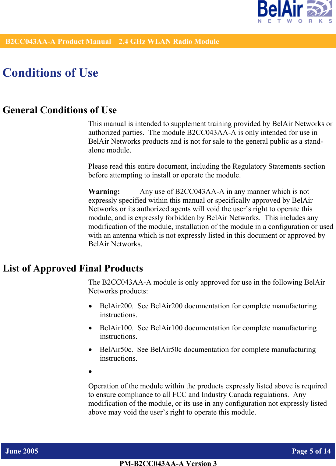    B2CC043AA-A Product Manual – 2.4 GHz WLAN Radio Module   June 2005    Page 5 of 14   PM-B2CC043AA-A Version 3   Conditions of Use General Conditions of Use This manual is intended to supplement training provided by BelAir Networks or authorized parties.  The module B2CC043AA-A is only intended for use in BelAir Networks products and is not for sale to the general public as a stand-alone module. Please read this entire document, including the Regulatory Statements section before attempting to install or operate the module. Warning:   Any use of B2CC043AA-A in any manner which is not expressly specified within this manual or specifically approved by BelAir Networks or its authorized agents will void the user’s right to operate this module, and is expressly forbidden by BelAir Networks.  This includes any modification of the module, installation of the module in a configuration or used with an antenna which is not expressly listed in this document or approved by BelAir Networks. List of Approved Final Products The B2CC043AA-A module is only approved for use in the following BelAir Networks products: • BelAir200.  See BelAir200 documentation for complete manufacturing instructions. • BelAir100.  See BelAir100 documentation for complete manufacturing instructions. • BelAir50c.  See BelAir50c documentation for complete manufacturing instructions. •  Operation of the module within the products expressly listed above is required to ensure compliance to all FCC and Industry Canada regulations.  Any modification of the module, or its use in any configuration not expressly listed above may void the user’s right to operate this module.  