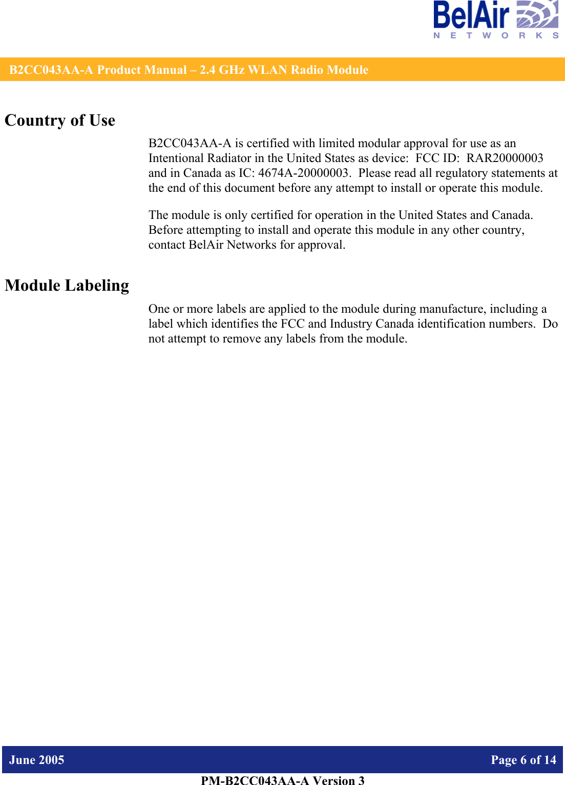    B2CC043AA-A Product Manual – 2.4 GHz WLAN Radio Module   June 2005    Page 6 of 14   PM-B2CC043AA-A Version 3   Country of Use B2CC043AA-A is certified with limited modular approval for use as an Intentional Radiator in the United States as device:  FCC ID:  RAR20000003 and in Canada as IC: 4674A-20000003.  Please read all regulatory statements at the end of this document before any attempt to install or operate this module. The module is only certified for operation in the United States and Canada.  Before attempting to install and operate this module in any other country, contact BelAir Networks for approval. Module Labeling One or more labels are applied to the module during manufacture, including a label which identifies the FCC and Industry Canada identification numbers.  Do not attempt to remove any labels from the module.  