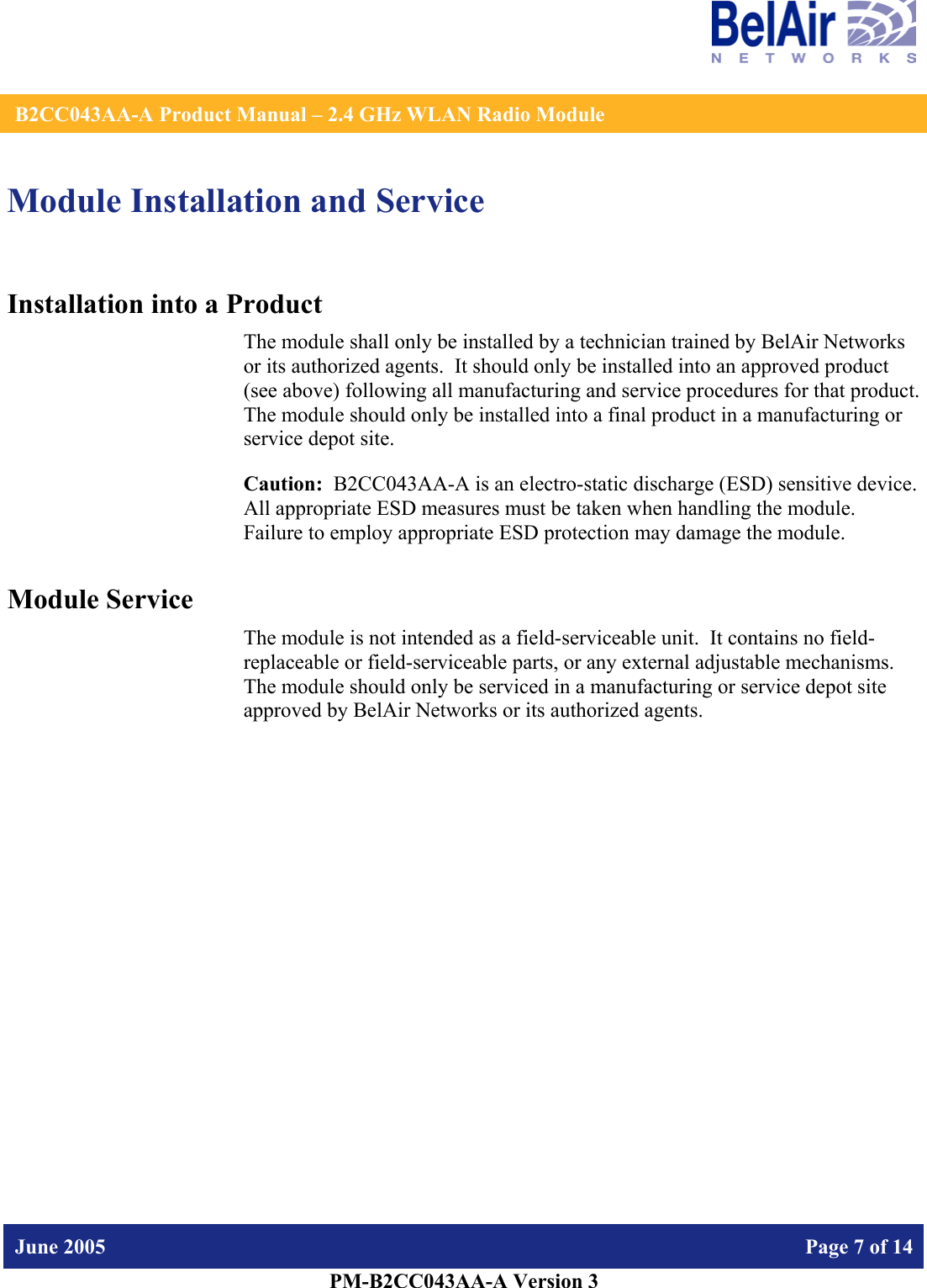    B2CC043AA-A Product Manual – 2.4 GHz WLAN Radio Module   June 2005    Page 7 of 14   PM-B2CC043AA-A Version 3   Module Installation and Service Installation into a Product The module shall only be installed by a technician trained by BelAir Networks or its authorized agents.  It should only be installed into an approved product (see above) following all manufacturing and service procedures for that product.   The module should only be installed into a final product in a manufacturing or service depot site. Caution:  B2CC043AA-A is an electro-static discharge (ESD) sensitive device.  All appropriate ESD measures must be taken when handling the module.  Failure to employ appropriate ESD protection may damage the module. Module Service The module is not intended as a field-serviceable unit.  It contains no field-replaceable or field-serviceable parts, or any external adjustable mechanisms.  The module should only be serviced in a manufacturing or service depot site approved by BelAir Networks or its authorized agents.  