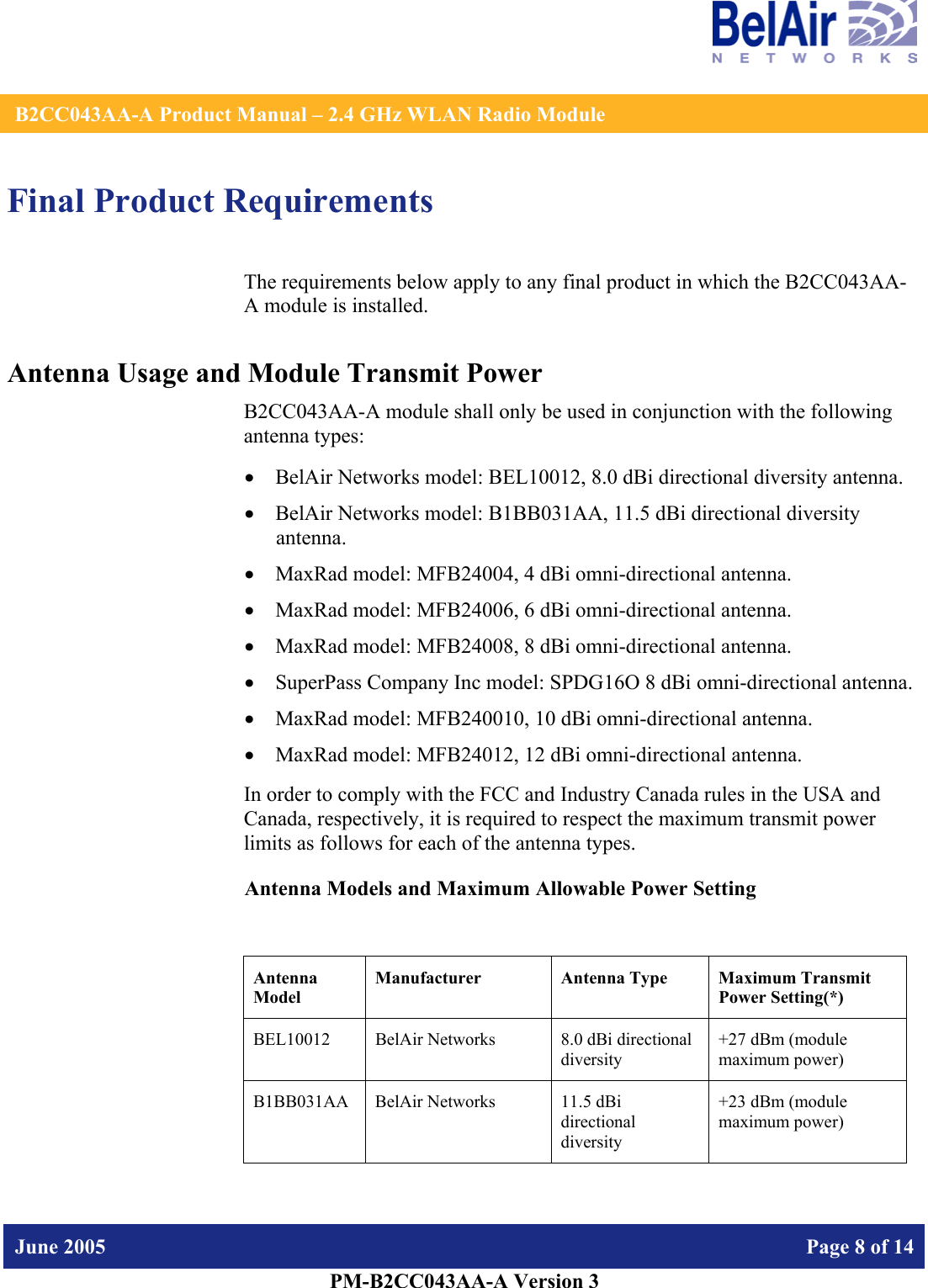    B2CC043AA-A Product Manual – 2.4 GHz WLAN Radio Module   June 2005    Page 8 of 14   PM-B2CC043AA-A Version 3   Final Product Requirements The requirements below apply to any final product in which the B2CC043AA-A module is installed. Antenna Usage and Module Transmit Power B2CC043AA-A module shall only be used in conjunction with the following antenna types: • BelAir Networks model: BEL10012, 8.0 dBi directional diversity antenna. • BelAir Networks model: B1BB031AA, 11.5 dBi directional diversity antenna. • MaxRad model: MFB24004, 4 dBi omni-directional antenna. • MaxRad model: MFB24006, 6 dBi omni-directional antenna. • MaxRad model: MFB24008, 8 dBi omni-directional antenna. • SuperPass Company Inc model: SPDG16O 8 dBi omni-directional antenna. • MaxRad model: MFB240010, 10 dBi omni-directional antenna. • MaxRad model: MFB24012, 12 dBi omni-directional antenna. In order to comply with the FCC and Industry Canada rules in the USA and Canada, respectively, it is required to respect the maximum transmit power limits as follows for each of the antenna types. Antenna Models and Maximum Allowable Power Setting  Antenna Model Manufacturer  Antenna Type  Maximum Transmit Power Setting(*) BEL10012  BelAir Networks  8.0 dBi directional diversity  +27 dBm (module maximum power) B1BB031AA  BelAir Networks  11.5 dBi directional diversity +23 dBm (module maximum power) 