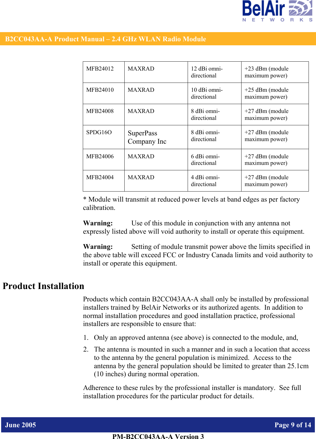    B2CC043AA-A Product Manual – 2.4 GHz WLAN Radio Module   June 2005    Page 9 of 14   PM-B2CC043AA-A Version 3   MFB24012 MAXRAD  12 dBi omni-directional +23 dBm (module maximum power) MFB24010 MAXRAD  10 dBi omni-directional +25 dBm (module maximum power) MFB24008 MAXRAD  8 dBi omni-directional +27 dBm (module maximum power) SPDG16O  SuperPass Company Inc 8 dBi omni-directional +27 dBm (module maximum power) MFB24006 MAXRAD  6 dBi omni-directional +27 dBm (module maximum power) MFB24004 MAXRAD  4 dBi omni-directional +27 dBm (module maximum power) * Module will transmit at reduced power levels at band edges as per factory calibration. Warning:   Use of this module in conjunction with any antenna not expressly listed above will void authority to install or operate this equipment. Warning:  Setting of module transmit power above the limits specified in the above table will exceed FCC or Industry Canada limits and void authority to install or operate this equipment. Product Installation Products which contain B2CC043AA-A shall only be installed by professional installers trained by BelAir Networks or its authorized agents.  In addition to normal installation procedures and good installation practice, professional installers are responsible to ensure that: 1. Only an approved antenna (see above) is connected to the module, and, 2. The antenna is mounted in such a manner and in such a location that access to the antenna by the general population is minimized.  Access to the antenna by the general population should be limited to greater than 25.1cm (10 inches) during normal operation. Adherence to these rules by the professional installer is mandatory.  See full installation procedures for the particular product for details. 