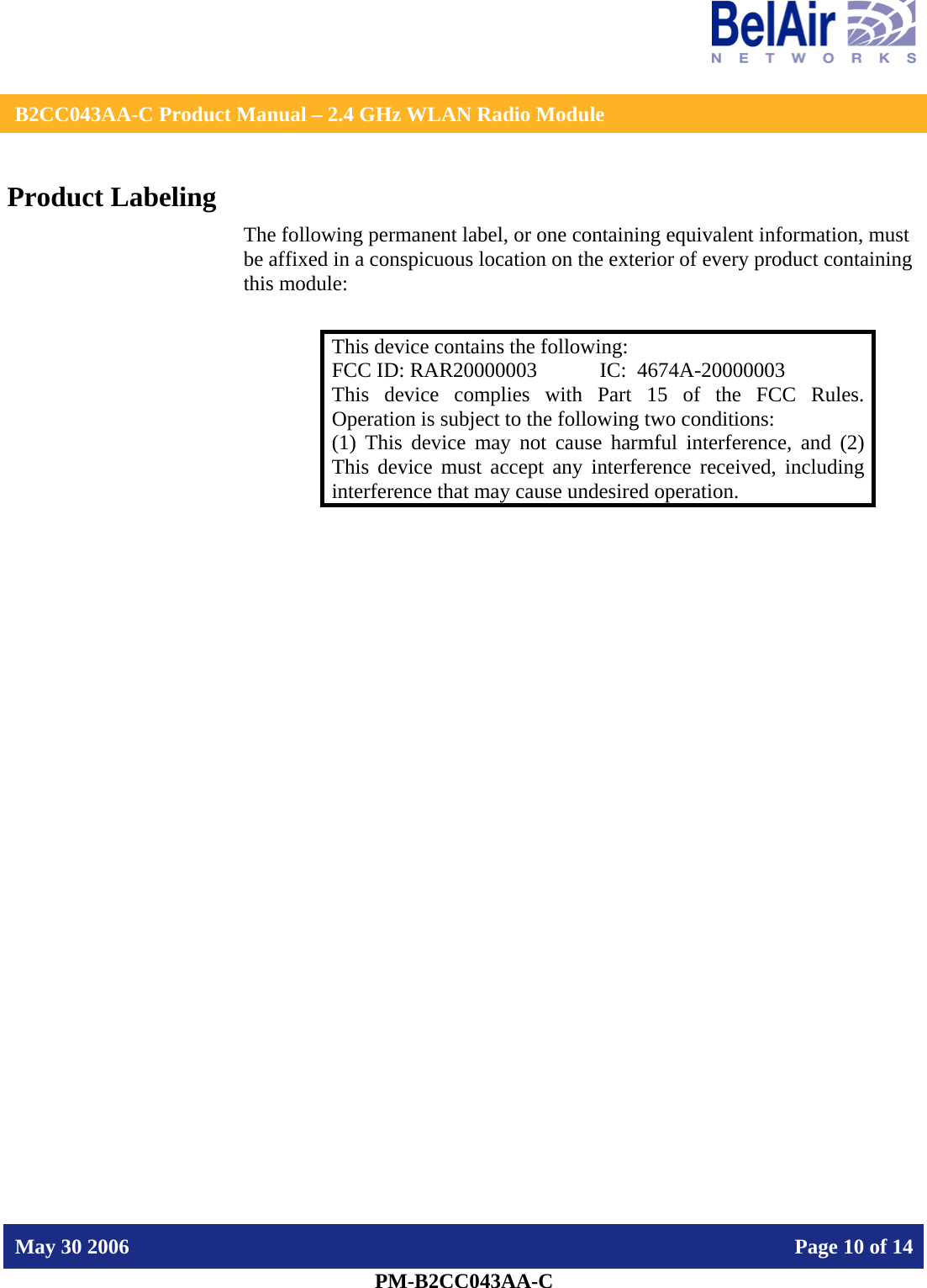    B2CC043AA-C Product Manual – 2.4 GHz WLAN Radio Module   May 30 2006    Page 10 of 14  PM-B2CC043AA-C  Product Labeling The following permanent label, or one containing equivalent information, must be affixed in a conspicuous location on the exterior of every product containing this module:  This device contains the following: FCC ID: RAR20000003  IC:  4674A-20000003 This device complies with Part 15 of the FCC Rules. Operation is subject to the following two conditions: (1) This device may not cause harmful interference, and (2) This device must accept any interference received, including interference that may cause undesired operation.  